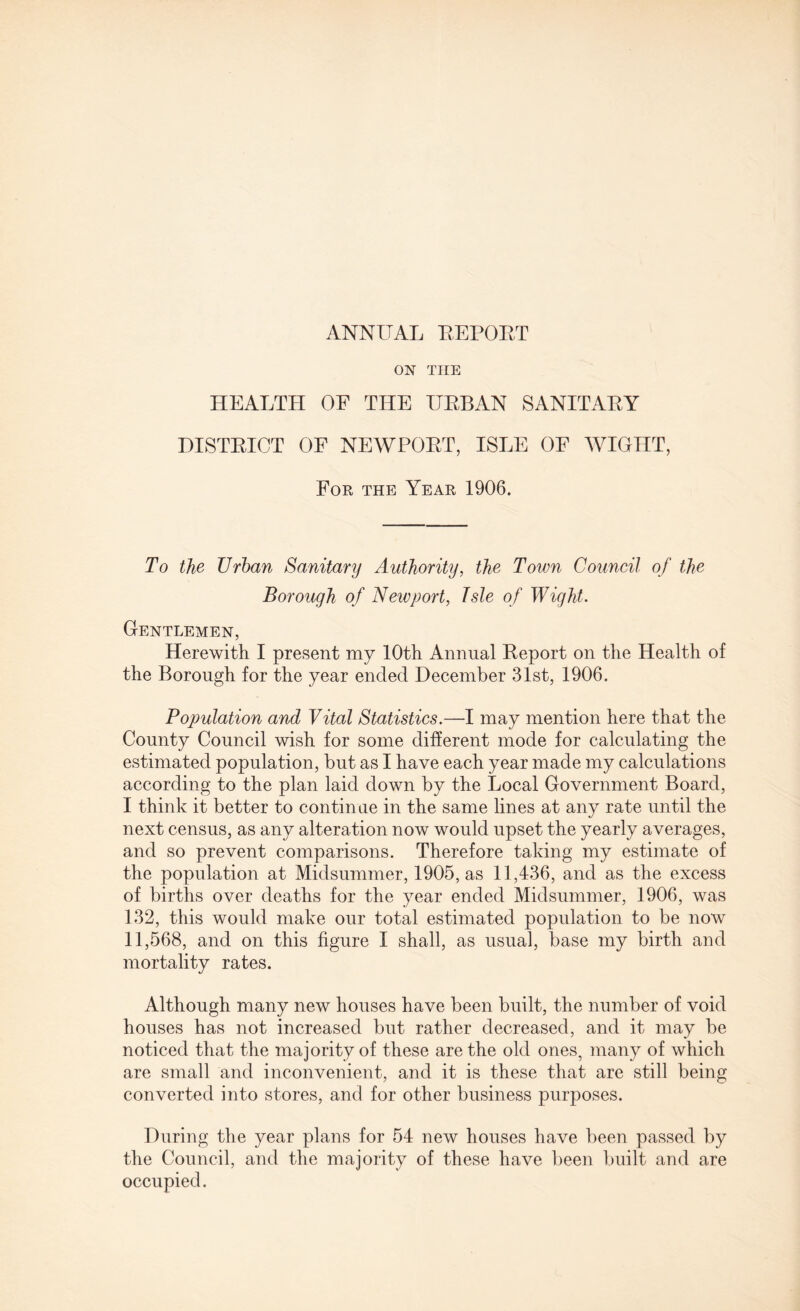 ANNUAL EEPOET ON TIIE HEALTH OF THE UEBAN SANITAEY DISTEICT OF NEWPOET, ISLE OF WIGHT, For the Year 1906. To the Urban Sanitary Authority, the Town Council of the Borough of Neivport, Isle of Wight. Gentlemen, Herewith I present my 10th Annual Eeport on the Health of the Borough for the year ended December 31st, 1906. Population and Vital Statistics.—I may mention here that the County Council wish for some different mode for calculating the estimated population, but as I have each year made my calculations according to the plan laid down by the Local Government Board, I think it better to continue in the same lines at any rate until the next census, as any alteration now would upset the yearly averages, and so prevent comparisons. Therefore taking my estimate of the population at Midsummer, 1905, as 11,436, and as the excess of births over deaths for the year ended Midsummer, 1906, was 132, this would make our total estimated population to be now 11,568, and on this figure I shall, as usual, base my birth and mortality rates. Although many new houses have been built, the number of void houses has not increased but rather decreased, and it may be noticed that the majority of these are the old ones, many of which are small and inconvenient, and it is these that are still being converted into stores, and for other business purposes. During the year plans for 54 new houses have been passed by the Council, and the majority of these have been built and are occupied.