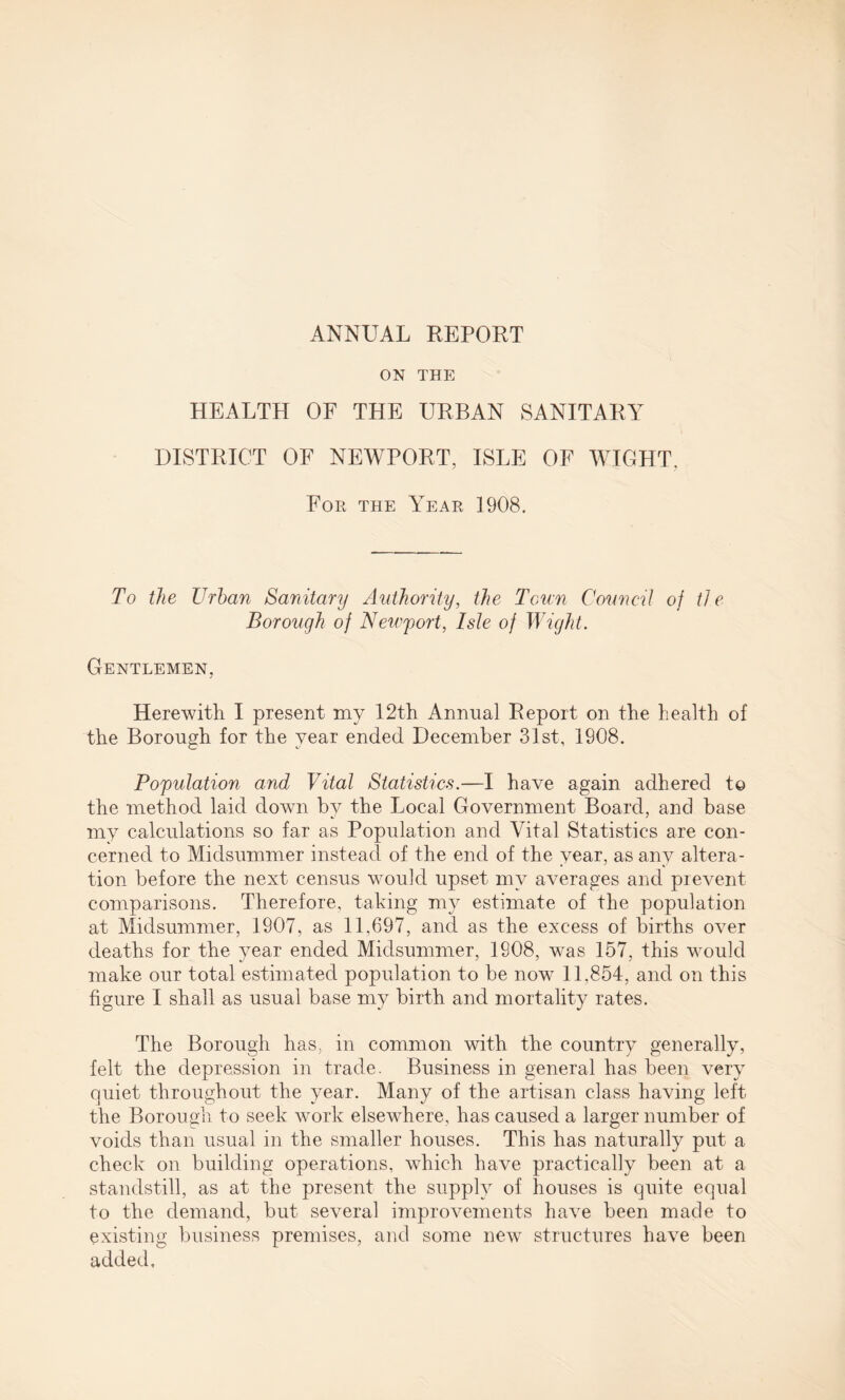 ANNUAL REPORT ON THE HEALTH OF THE URBAN SANITARY DISTRICT OF NEWPORT, ISLE OF WIGHT. For the Year 1908. To the Urban Sanitary Authority, the Tcu:n Council of tie Borough of Newport, Isle of Wight. Gentlemen, Herewith I present my 12th Annual Report on the health of the Borough for the year ended December 31st, 1908. Population and Vital Statistics.—I have again adhered to the method laid down by the Local Government Board, and base my calculations so far as Population and Vital Statistics are con¬ cerned to Midsummer instead of the end of the year, as any altera¬ tion before the next census would upset my averages and prevent comparisons. Therefore, taking my estimate of the population at Midsummer, 1907, as 11,697, and as the excess of births over deaths for the year ended Midsummer, 1908, was 157, this would make our total estimated population to be now 11,854, and on this figure I shall as usual base my birth and mortality rates. The Borough has, in common with the country generally, felt the depression in trade. Business in general has been very quiet throughout the year. Many of the artisan class having left the Borough to seek work elsewhere, has caused a larger number of voids than usual in the smaller houses. This has naturally put a check on building operations, which have practically been at a standstill, as at the present the supply of houses is quite equal to the demand, but several improvements have been made to existing business premises, and some newT structures have been added.