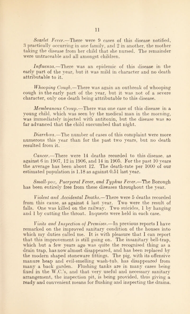 Scarlet Fever.—There were 9 cases of this disease notified, 3 practically occurring in one family, and 2 in another, the mother taking the disease from her child that she nursed. The remainder were untraceable and all amongst children. Influenza.—There was an epidemic of this disease in the early part of the year, but it was mild in character and no death attributable to it. Whooping Cough.—There was again an outbreak of whooping cough in the early part of the year, but it was not of a severe character, only one death being attributable to this disease. Membranous Croup.—There was one case of this disease in a young child, which was seen by the medical man in the morning, was immediately injected with antitoxin, but the disease was so far advanced that the child succumbed that night. Diarrhoea.—The number of cases of this complaint were more numerous this year than for the past two years, but no death resulted from it. Cancer.—There were 14 deaths recorded to this disease, as against 6 in 1907, 12 in 1906, and 14 in 1905. For the past 10 years the average has been about 12. The death-rate per 1000 of our estimated population is 1.18 as against 0.51 last year. Small-pox, Puerperal Fever, and Typhus Fever.—The Borough has been entirely free from these diseases throughout the year. Violent and Accidental Deaths.—There were 5 deaths recorded from this cause, as against 4 last year. Two were the result of falls. One was killed on the railway. Two suicides, 1 by hanging and 1 by cutting the throat. Inquests were held in each case. Visits and Inspection of Premises.—Tn previous reports I have remarked on the improved sanitary condition of the houses into which my duties called me. It is with pleasure that I can report that this improvement is still going on. The insanitary bell-trap, which but a few years ago was quite the recognised thing as a drain trap, has now almost disappeared, and has been replaced by the modern shaped stoneware fittings. The pig, with its offensive manure heap and evil-smelling wash-tub, has disappeared from many a back garden. Flushing tanks are in many cases being fixed in the W.C.’s, and that very useful and necessary sanitary arrangement, the inspection pit, is being provided, thus giving a ready and convenient means for flushing and inspecting the drains.