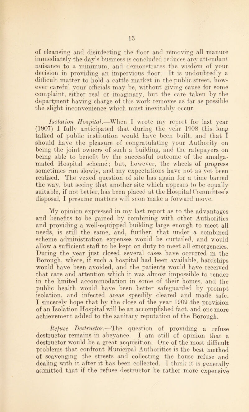 of cleansing and disinfecting the floor and removing all manure immediately the day’s business is concluded reduces any attendant nuisance to a minimum, and demonstrates the wisdom of your decision in providing an impervious floor. It is undoubtedly a difficult matter to hold a cattle market in the public street, how¬ ever careful your officials may be, without giving cause for some complaint, either real or imaginary, but the care taken by the department having charge of this work removes as far as possible the slight inconvenience which must inevitably occur. Isolation Hospital.—When I wrote my report for last year (1907) I fully anticipated that during the year 1908 this long talked of public institution would have been built, and that I should have the pleasure of congratulating your Authority on being the joint owners of such a building, and the ratepayers on being able to benefit by the successful outcome of the amalga¬ mated Hospital scheme; but, however, the wheels of progress sometimes run slowly, and my expectations have not as yet been realised. The vexed question of site has again for a time barred the way, but seeing that another site which appears to be equally suitable, if not better, has been placed at the Hospital Committee’s disposal, I presume matters will scon make a forward move. My opinion expressed in my last report as to the advantages and benefits to be rained by combining with other Authorities and providing a well-equipped building large enough to meet all needs, is still the same, and, further, that under a combined scheme administration expenses would be curtailed, and would allow a sufficient staff to be kept on duty to meet all emergencies. During the year just closed, several cases have occurred in the Borough, where, if such a hospital had been available, hardships would have been avoided, and the patients would have received that care and attention which it was almost impossible to render in the limited accommodation in some of their homes, and the public health would have been better safeguarded by prompt isolation, and infected areas speedily cleared and made safe. I sincerely hope that by the close of the year 1909 the provision of an Isolation Hospital will be an accomplished fact, and one more achievement added to the sanitary reputation of the Borough. Refuse Destructor.—The question of providing a refuse destructor remains in abeyance. I am still of opinion that a destructor would be a great acquisition. One of the most difficult problems that confront Municipal Authorities is the best method of scavenging the streets and collecting the house refuse and dealing with it after it has been collected. I think it is generally admitted that if the refuse destructor be rather more expensive
