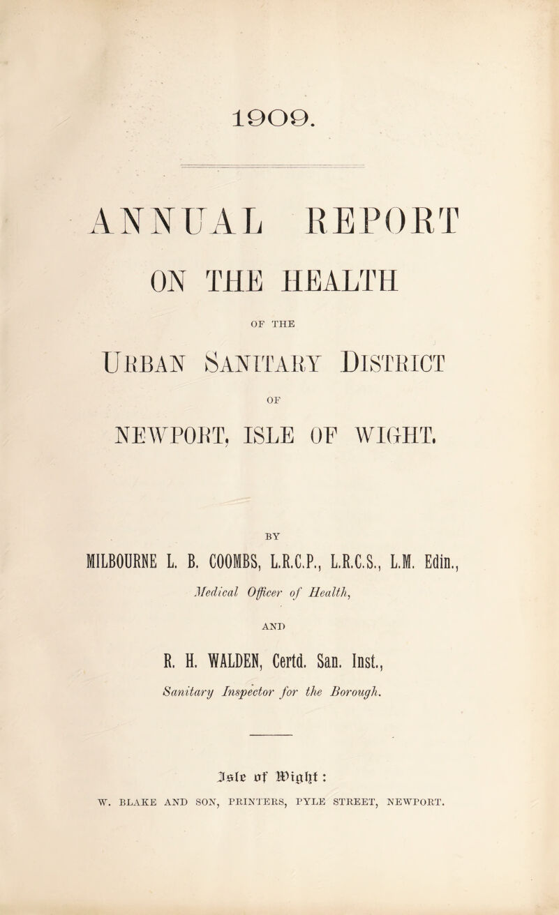 1909. ANNUAL REPORT ON THE HEALTH OF THE Urban Sanitary District OF NEWPORT. ISLE OE WIGHT. / BY MILBOURNE L. B. COOMBS, L.R.C.P., L.R.C.S., L.M. Edin., Medical Officer of Health, AND R, H. WALDEN, Certd. San. Inst, Sanitary Inspector for the Borough. AsH trf IDtgfit: W. BLAKE AND SON, PRINTERS, PYLE STREET, NEWPORT.