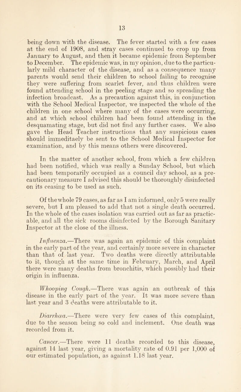 being down with the disease. The fever started with a few cases at the end of 1908, and stray cases continued to crop up from January to August, and then it became epidemic from September to December. The epidemic was, in my opinion, due to the particu¬ larly mild character of the disease, and as a consequence many parents would send their children to school failing to recognise they were suffering from scarlet fever, and thus children were found attending school in the peeling stage and so spreading the infection broadcast. As a precaution against this, in conjunction with the School Medical Inspector, we inspected the whole of the children in one school where many of the cases were occurring, and at which school children had been found attending in the desquamating stage, but did not find any further cases. We also gave the Head Teacher instructions that any suspicious cases should immeditaely be sent to the School Medical Inspector for examination, and by this means others were discovered. In the matter of another school, from which a few children had been notified, which was really a Sunday School, but which had been temporarily occupied as a council day school, as a pre¬ cautionary measure I advised this should be thoroughly disinfected on its ceasing to be used as such. Of the whole 79 cases, as far as I am informed, only 5 were really severe, but I am pleased to add that not a single death occurred. In the whole of the cases isolation was carried out as far as practic¬ able, and all the sick rooms disinfected by the Borough Sanitary Inspector at the close of the illness. Influenza— There was again an epidemic of this complaint in the early part of the year, and certainly more severe in character than that of last year. Two deaths were directly attributable to it, though at the same time in February, March, and April there were many deaths from bronchitis, which possibly had their origin in influenza. Whooping Cough.—There was again an outbreak of this disease in the early part of the year. It was more severe than last year and 3 deaths were attributable to it. Diarrhoea.—There were very few cases of this complaint, due to the season being so cold and inclement. One death was recorded from it. Cancer.—There were 11 deaths recorded to this disease, against 14 last year, giving a mortality rate of 0.91 per 1,000 of our estimated population, as against 1.18 last year.