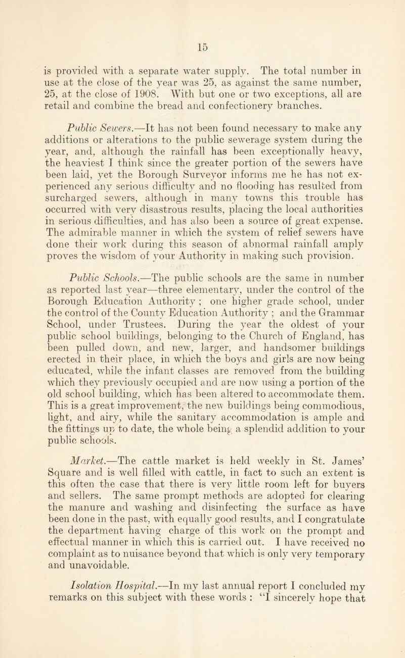 is provided with a separate water supply. The total number in use at the close of the year was 25, as against the same number, 25, at the close of 1908. With but one or two exceptions, all are retail and combine the bread and confectionery branches. Public Sewers.—It has not been found necessary to make any additions or alterations to the public sewerage system during the year, and, although the rainfall has been exceptionally heavy, the heaviest I think since the greater portion of the sewers have been laid, yet the Borough Surveyor informs me he has not ex¬ perienced any serious difficulty and no flooding has resulted from surcharged sewers, although in many towns this trouble has occurred with very disastrous results, placing the local authorities in serious difficulties, and has also been a source of great expense. The admirable manner in which the system of relief sewers have done their work during this season of abnormal rainfall amply proves the wisdom of your Authority in making such provision . Public Schools.—The public schools are the same in number as reported last year—three elementary, under the control of the Borough Education Authority ; one higher grade school, under the control of the County Education Authority ; and the Grammar School, under Trustees. During the year the oldest of your public school buildings, belonging to the Church of England, has been pulled down, and new, larger, and handsomer buildings erected in their place, in which the boys and girls are now being educated, while the infant classes are removed from the building which they previously occupied and are now using a portion of the old school building, which has been altered to accommodate them. This is a great improvement, the new buildings being commodious, light, and airy, while the sanitary accommodation is ample and the fittings up to date, the whole being a splendid addition to your public schools. Market.—The cattle market is held weekly in St. James’ Square and is well filled with cattle, in fact to such an extent is this often the case that there is very little room left for buyers and sellers. The same prompt methods are adopted for clearing the manure and washing and disinfecting the surface as have been done in the past, with equally good results, and I congratulate the department having charge of this work on the prompt and effectual manner in which this is carried out. I have received no complaint as to nuisance beyond that which is only very temporary and unavoidable. Isolation Hospital.—In my last annual report I concluded my remarks on this subject with these wrords : “I sincerely hope that