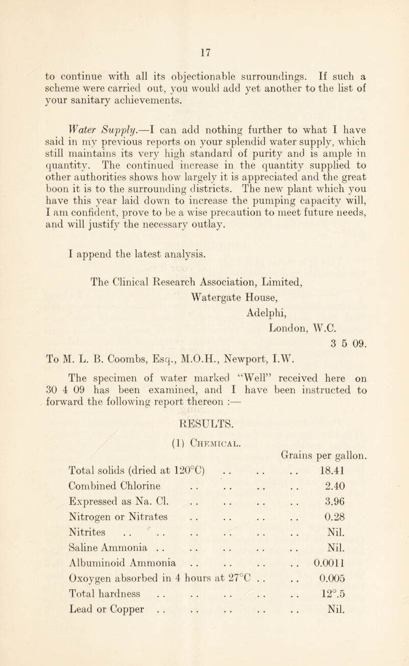 to continue with all its objectionable surroundings. If such a scheme were carried out, you would add yet another to the list of your sanitary achievements. Water Supply.—I can add nothing further to what I have said in my previous reports on your splendid water supply, which still maintains its very high standard of purity and is ample in quantity. The continued increase in the quantity supplied to other authorities shows how largely it is appreciated and the great boon it is to the surrounding districts. The new plant which you have this year laid down to increase the pumping capacity will, I am confident, prove to be a wise precaution to meet future needs, and will justify the necessary outlay. I append the latest analysis. The Clinical Research Association, Limited, Watergate House, Adelphi, London, W.C. 3 5 09. To M. L. B. Coombs, Esq., M.O.H., Newport, I.W. The specimen of water marked “Well” received here on 30 4 09 has been examined, and I have been instructed to forward the following report thereon :— RESULTS. (1) Chemical. Grains per gallon. Total solids (dried at 120°C) 18.41 Combined Chlorine 2.40 Expressed as Na. Cl. 3.96 Nitrogen or Nitrates 0.28 Nitrites Nil. Saline Ammonia Nil. Albuminoid Ammonia .. 0.0011 Oxoygen absorbed in 4 hours at 27°C . . 0.005 Total hardness 12°.5 Lead or Copper Nil