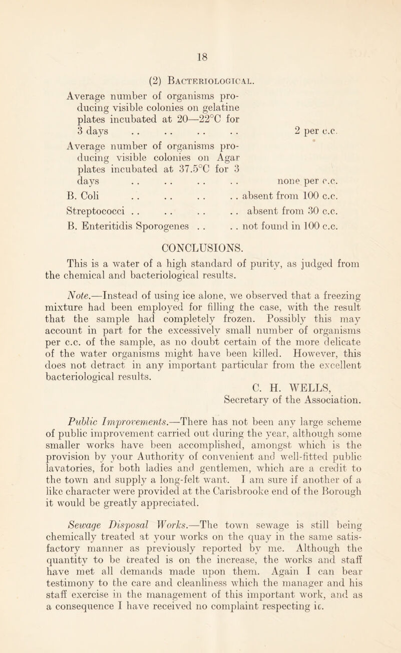 (2) Bacteriological. Average number of organisms pro¬ ducing visible colonies on gelatine plates incubated at 20—22°C for 3 days . . . . . . . . 2 per c.c. Average number of organisms pro¬ ducing visible colonies on Agar plates incubated at 37.5°C for 3 days . . . . . . . . none per c.c. B. Coli . . . . . . . . absent from 100 c.c. Streptococci . . . . . . . . absent from 30 c.c. B. Enteritidis Sporogenes . . . . not found in 100 c.c. CONCLUSIONS. This is a water of a high standard of purity, as judged from the chemical and bacteriological results. Note.—Instead of using ice alone, we observed that a freezing mixture had been employed for filling the case, with the result that the sample had completely frozen. Possibly this may account in part for the excessively small number of organisms per c.c. of the sample, as no doubt certain of the more delicate of the water organisms might have been killed. However, this does not detract in any important particular from the excellent bacteriological results. C. H. WELLS, Secretary of the Association. Public Improvements.—There has not been any large scheme of public improvement carried out during the year, although some smaller works have been accomplished, amongst which is the provision by your Authority of convenient and well-fitted public lavatories, for both ladies and gentlemen, which are a credit to the town and supply a long-felt want. I am sure if another of a like character were provided at the Carisbrooke end of the Borough it would be greatly appreciated. Sewage Disposal Works.—The town sewage is still being chemically treated at your works on the quay in the same satis¬ factory manner as previously reported by me. Although the quantity to be treated is on the increase, the works and staff have met all demands made upon them. Again I can bear testimony to the care and cleanliness which the manager and his staff exercise in the management of this important work, and as a consequence I have received no complaint respecting ic.