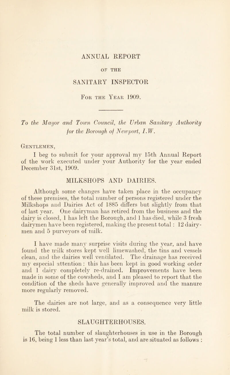 ANNUAL REPORT OF THE SANITARY INSPECTOR For the Year 1909. To the Mayor and Town Council, the Urban Sanitary Authority for the Borough of Newport, I. W. Gentlemen, I beg to submit for your approval my 15th Annual Report of the work executed under your Authority for the year ended December 31st, 1909. MILKSHOPS AND DAIRIES. Although some changes have taken place in the occupancy of these premises, the total number of persons registered under the Milkshops and Dairies Act of 1885 differs but slightly from that of last year. One dairyman has retired from the business and the dairy is closed, 1 has left the Borough, and 1 has died, while 3 fresh dairymen have been registered, making the present total: 12 dairy¬ men and 5 purveyors of milk. I have made many surprise visits during the year, and have found the milk stores kept well limewashed, the tins and vessels clean, and the dairies well ventilated. The drainage has received my especial attention: this has been kept in good working order and 1 dairy completely re-clrained. Improvements have been made in some of the cowsheds, and I am. pleased to report that the condition of the sheds have generally improved and the manure more regularly removed. The dairies are not large, and as a consequence very little milk is stored. SLAUGHTERHOUSES. The total number of slaughterhouses in use in the Borough is 16, being 1 less than last year’s total, and are situated as follows :