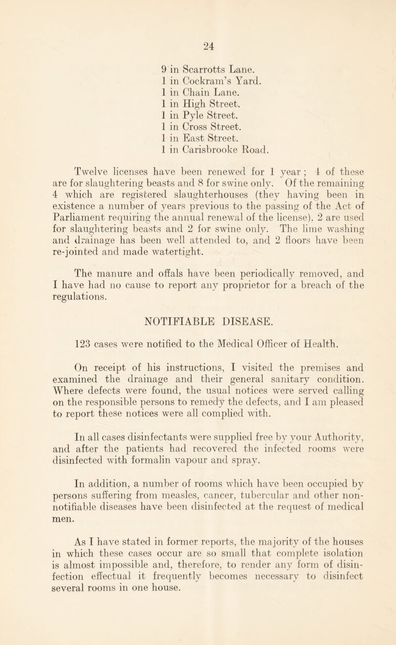9 in Scarrotts Lane. 1 in Cockram’s Yard. 1 in Chain Lane. 1 in High Street. 1 in Pyle Street. 1 in Cross Street. 1 in East Street. 1 in Carisbrooke Load. Twelve licenses have been renewed for 1 year ; 4 of these are for slaughtering beasts and 8 for swine only. Of the remaining 4 which are registered slaughterhouses (they having been in existence a number of years previous to the passing of the Act of Parliament requiring the annual renewal of the license). 2 are used for slaughtering beasts and 2 for swine only. The lime washing and drainage has been well attended to, and 2 floors have been re-join ted and made watertight. The manure and offals have been periodically removed, and I have had no cause to report any proprietor for a breach of the regulations. NOTIFIABLE DISEASE. 123 cases were notified to the Medical Officer of Health. On receipt of his instructions, I visited the premises and examined the drainage and their general sanitary condition. Where defects were found, the usual notices were served calling on the responsible persons to remedy the defects, and I am pleased to report these notices were all complied with. In all cases disinfectants were supplied free by your Authority, and after the patients had recovered the infected rooms were disinfected with formalin vapour and spray. In addition, a number of rooms which have been occupied by persons suffering from measles, cancer, tubercular and other non- notifiable diseases have been disinfected at the request of medical men. As I have stated in former reports, the majority of the houses in which these cases occur are so small that complete isolation is almost impossible and, therefore, to render any form of disin¬ fection effectual it frequently becomes necessary to disinfect several rooms in one house.