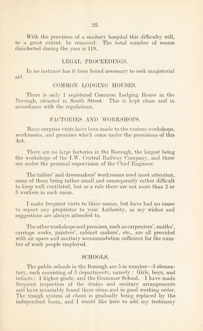 With the provision of a sanitary hospital this difficulty will, to a great extent, be removed. The total number of rooms disinfected during the year is 119. LEGAL PROCEEDINGS. In no instance has it been found necessary to seek magisterial aid. COMMON LODGING HOUSES. There is only 1 registered Common Lodging House in the Borough, situated in South Street. This is kept clean and in accordance with the regulations. FACTORIES AND WORKSHOPS. Many surprise visits have been made to the various workshops, workrooms, and premises which come under the provisions of this Act. There are no large factories in the Borough, the largest being the workshops of the I.W. Central Railway Company, and these are under the personal supervision of the Chief Engineer. The tailors’ and dressmakers’ workrooms need most attention, some of them being rather small and consequently rather difficult to keep well ventilated, but as a rule there are not more than 2 or 3 workers in each room. I make frequent visits to these rooms, but have had no cause to report any proprietor to your Authority, as my wishes and suggestions are always attended to. The other workshops and premises, such as carpenters’, smiths’, carriage works, painters’, cabinet makers’, etc., are all provided with air space and sanitary accommodation sufficient for the num¬ ber of work people employed. SCHOOLS. The public schools in the Borough are 5 in number—3 elemen¬ tary, each consisting of 3 departments, namely : Girls, boys, and infants ; 1 higher grade, and the Grammar School. I have made frequent inspection of the drains and sanitary arrangements and have invariably found them clean and in good working order. The trough system of closet is gradually being replaced by the independent basin, and I would like here to add my testimony