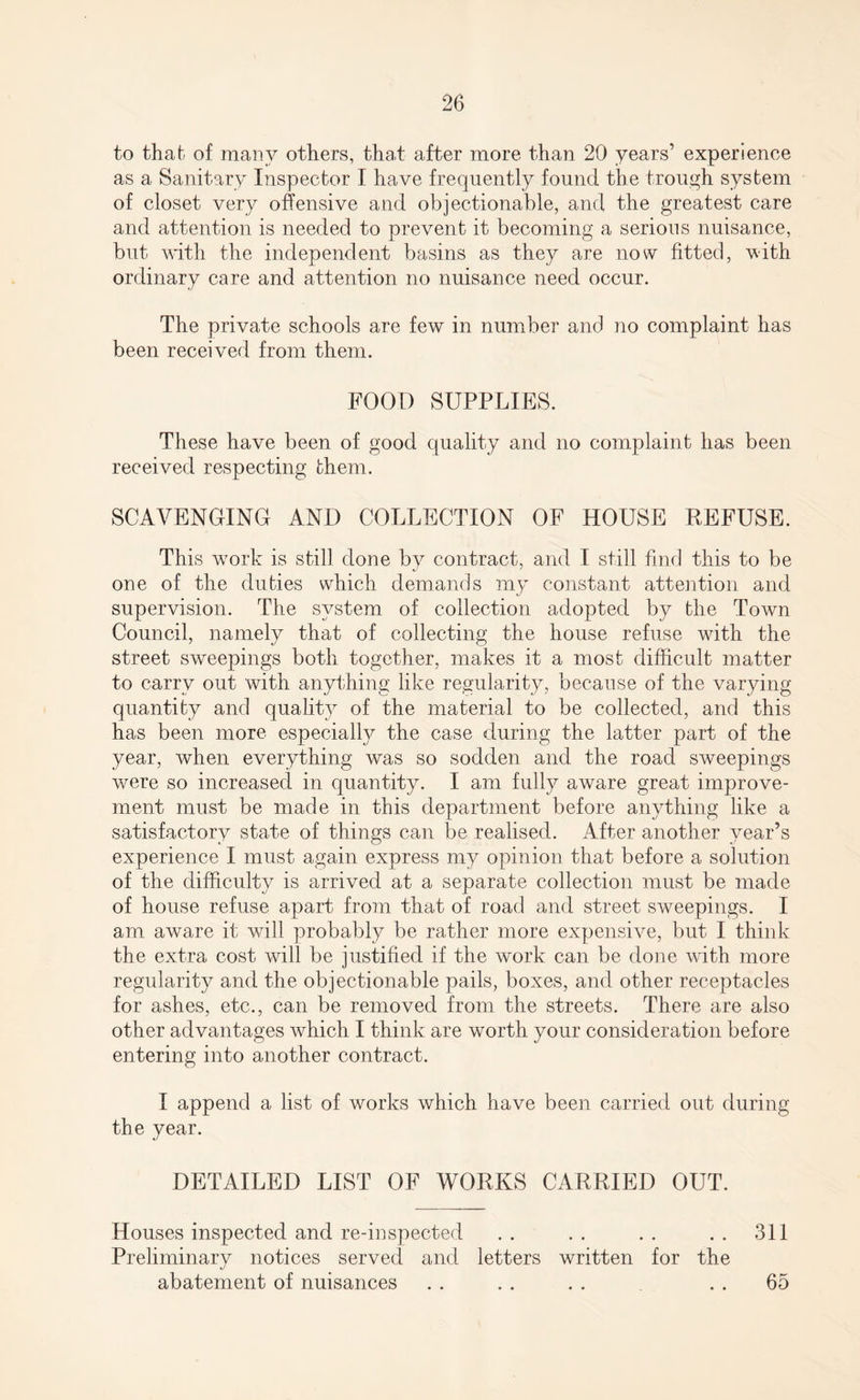 to that of many others, that after more than 20 years’ experience as a Sanitary Inspector I have frequently found the trough system of closet very offensive and objectionable, and the greatest care and attention is needed to prevent it becoming a serious nuisance, but with the independent basins as they are now fitted, with ordinary care and attention no nuisance need occur. The private schools are few in number and no complaint has been received from them. FOOD SUPPLIES. These have been of good quality and no complaint has been received respecting them. SCAVENGING AND COLLECTION OF HOUSE REFUSE. This wrork is still done by contract, and I still find this to be one of the duties which demands my constant attention and supervision. The system of collection adopted by the Town Council, namely that of collecting the house refuse with the street sweepings both together, makes it a most difficult matter to carry out with anything like regularity, because of the varying quantity and quality of the material to be collected, and this has been more especially the case during the latter part of the year, when everything was so sodden and the road sweepings were so increased in quantity. I am fully aware great improve¬ ment must be made in this department before anything like a satisfactory state of things can be realised. After another year’s experience I must again express my opinion that before a solution of the difficulty is arrived at a separate collection must be made of house refuse apart from that of road and street sweepings. I am aware it will probably be rather more expensive, but I think the extra cost will be justified if the work can be done with more regularity and the objectionable pails, boxes, and other receptacles for ashes, etc., can be removed from the streets. There are also other advantages which I think are worth your consideration before entering into another contract. I append a list of works which have been carried out during the year. DETAILED LIST OF WORKS CARRIED OUT. Houses inspected and re-inspected .. .. .. .. 311 Preliminary notices served and letters written for the abatement of nuisances . . . . . . . . 65