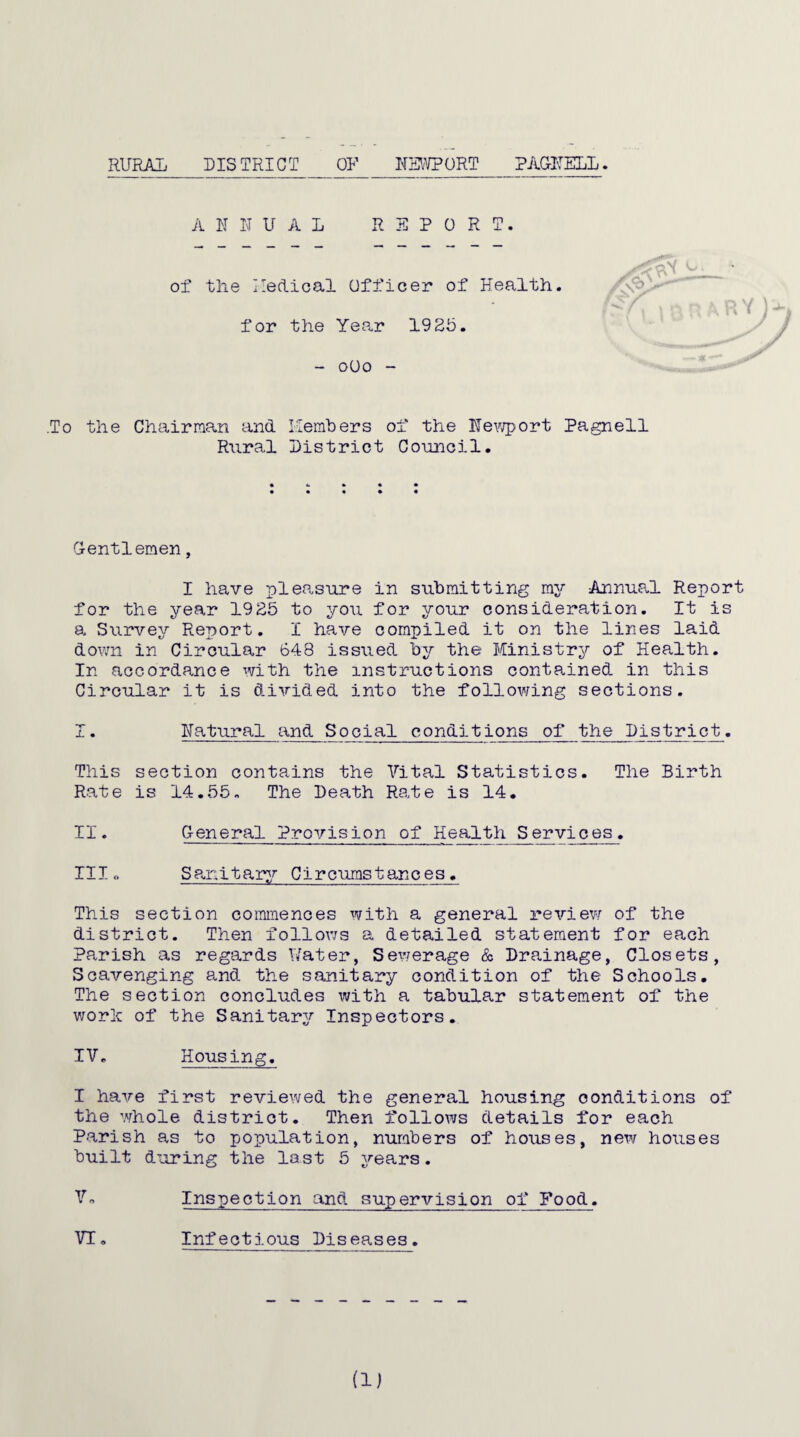 RURAL DISTRICT OR NEWPORT PAGNELL. ANNUAL REPORT. of the Medical Officer of Health for the Year 19 25. - 0O0 - .To the Chairman and Rural Members of the Newport Pagnell District Council. Gentlemen, I have pleasure in submitting my Annual Report for the year 1925 to you for your consideration. It is a Survey Report. I have compiled it on the lines laid down in Circular 648 issued by the Ministry of Health. In accordance with the instructions contained in this Circular it is divided into the following sections. I. Natural and Social conditions of the District. This section contains the Vital Statistics. The Birth Rate is 14.55. The Death Rate is 14. II. General Provision of Health Services. III« Sanitary Circumstances. This section commences with a general review of the district. Then follows a detailed statement for each Parish as regards Water, Sewerage & Drainage, Closets, Scavenging and the sanitary condition of the Schools. The section concludes with a tabular statement of the worlc of the Sanitary Inspectors. IV. Housing. I have first reviewed the general housing conditions of the whole district. Then follows details for each Parish as to population, numbers of houses, new houses built during the last 5 years. Vo Inspection and supervision of Food. Infectious Diseases. (1) VI