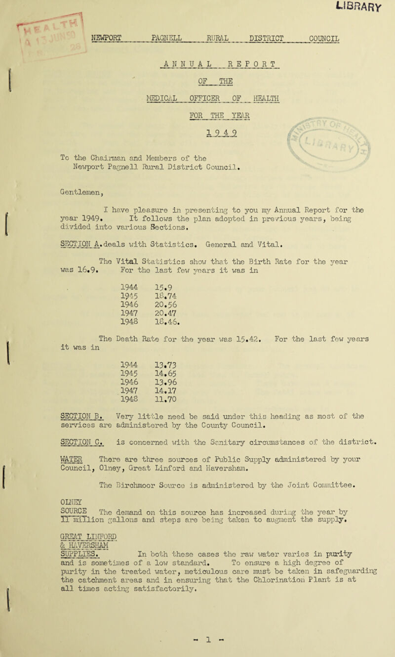 library NEWPORT PAGNELL RURAL DISTRICT ANNUAL REPORT OF THE MEDICAL OFFICER OF HEALTH FOR THE YEAR LSJL2 To the Chairman and Members of the Newport Pagnell Rural District Council* COUNCIL I I Gentlemen, I have pleasure in presenting to you my Annual Report for the year 1949* It follows the plan adopted in previous years, being divided into various Sections. SECTION A.deals with Statistics* General and Vital. The Vital Statistics show that the Birth Rate for the year was 16.9* For the last few years it was in 1944 15,9 194-5 18.74 1946 20,56 1947 20.47 1948 18,46. The Death Rate for the year was 15,42, it was in 1944 13.73 1945 14.65 1946 13.96 1947 14.17 1948 11.70 For the last few years SECTION B. Very little need be said under this heading as most of the services are administered by the County Council. SECTION C. is concerned with the Sanitary circumstances of the district. WATER There are three sources of Public Supply administered by your Council, Olney, Great Linford and Haversham. The Birchmoor Sounce is administered by the Joint Committee. OLNEY SOURCE The demand on this source has increased during the year hy IT mTTlion gallons and steps are being taken to augment the supply. GREAT LINFORD & HAVERSHAM SUPPLIES. In both these cases the raw water varies in purity and is sometimes of a low standard. To ensure a high degree of purity in the treated water, meticulous care must be taken in safeguarding the catchment areas and in ensuring that the Chlorination Plant is at all times acting satisfactorily. - 1 ~