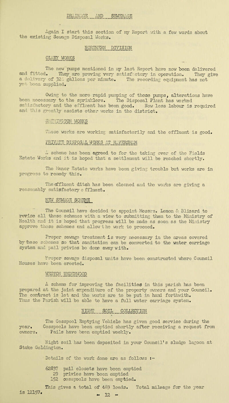 DRAINAGE AND SEWERAGE Again I start this section of nry Report with a few words about the existing Sewage Disposal Works. NORTHERN DIVISION OLNEY WORKS The new pumps mentioned in iry last Report have now been delivered and fitted. They are proving very satisfactory in operation. They give a delivery of 321 gallons per minute. The recording equipment has not yet been supplied. Owing to the more rapid pumping of those pumps, alterations have been necessary to the sprinklers. The Disposal Plant has worked satisfactory and the effluent has been good. Now less labour is required and this greatly assists other works in the district. 3I^RING TON WORKS These works are working satisfactorily and the effluent is good. PRIVATE DISPOS-'-L WORKS AT HAVERSHAM A scheme has been agreed to for the taking over of the Fields Estate Works and it is hoped that a settlement will be reached shortly. The Manor Estate works have been giving trouble but works are in progress to remedy this. The affluent ditch has been cleaned and the works are giving a reasonably satisfactory e ffluent. NEW SEWAGE SCHEME The Council have decided to appoint Messrs. Lemon & Blizard to revise all those schemes with a view to submitting them to the Ministry of Health and it is hoped that progress will be made as soon as the Ministry approve those schemes and allow t he work to proceed. Proper sewage treatment is very necessary in the areas covered bytiese schemes so that sanitation can be converted to the water carriage system and pail privies bo done away with. Proper sewage disposal units have been constructed where Council Houses have been erected. WESTON UNDERWOOD A scheme for improving the facilities in this parish has been prepared at the joint expenditure of the property owners and your Council. The contract is let and the works are to be put in hand forthwith. Thus the Parish will be able to have a full water carriage system. NIGHT SOIL COLLECTION The Cesspool Emptying Vehicle has given good service during the year. Cesspools have been emptied shortly after receiving a request from owners. Pails have been emptied weekly. Night soil has been deposited in your Council's sludge lagoon at Stoke Goldington. Details of the work done are as follows 62837 pail closets have been emptied 29 privies have been emptied 152 cesspools have been emptied. This gives a total of 483 loads. Total mileage for the year - 12 - is 12157.