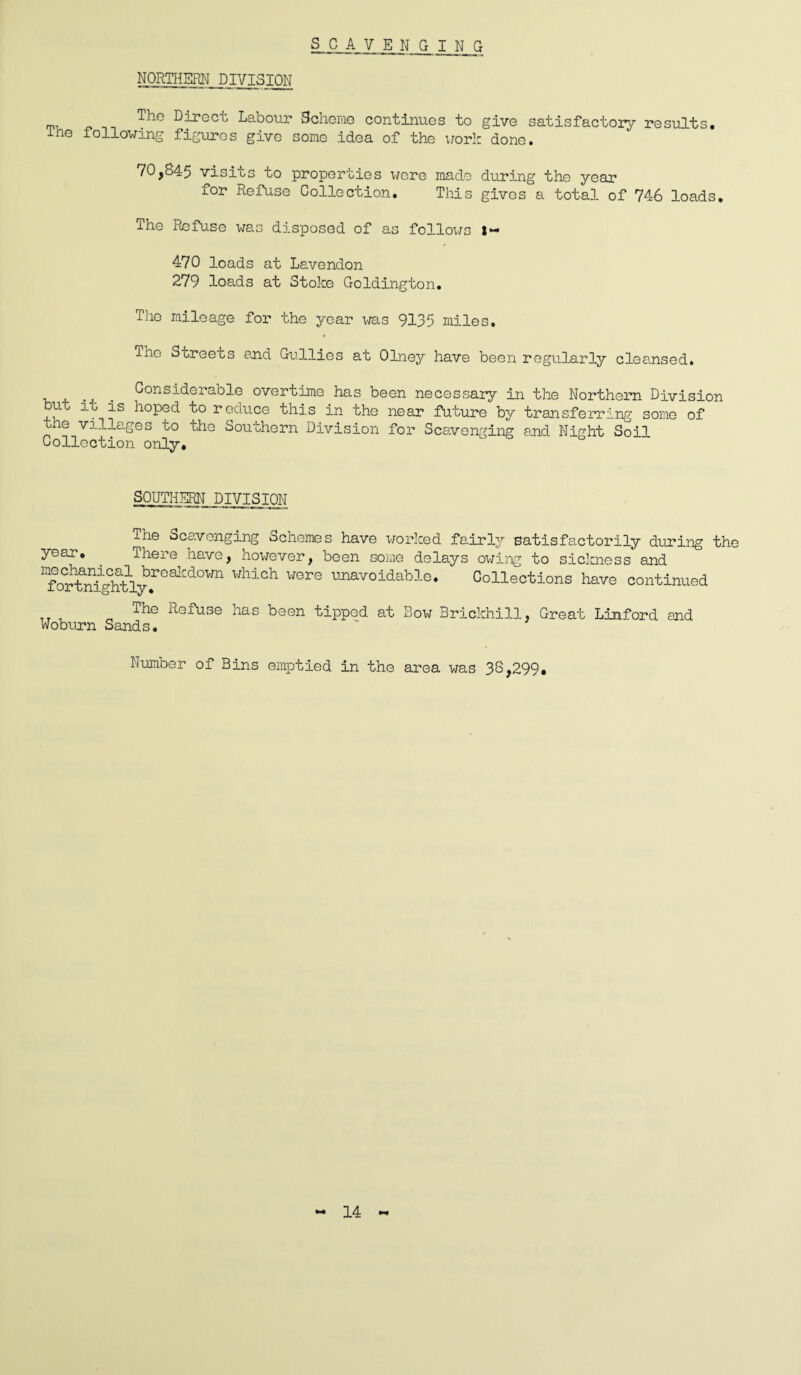 NORTHERN DIVISION The Direct Labour Scheme continues to give satisfactory results, ihe following figures give some idea of the work done. 70,845 visits to properties were made during the year for Refuse Collection. This gives a total of 746 loads. The Refuse was disposed of as follows 1-* 470 loads at Lavendon 279 loads at Stoke Goldington. The mileage for the year was 9135 miles. ino Streets and Gullies at Olney have been regularly cleansed. Considerable overtime has been necessary in the Northern Division but it is hoped to reduce this in the near future by transferring some of e villages to the Southern Division for Scavenging end Night Soil Collection only. SOUTHERN DIVISION The Scavenging Schemes have worked fairly eatisfactorily during the year. There have, however, been some delays owing to sickness and “foX%myf0alCaOVm Hhl0h UOre UJmvoidabl°- Collections have continued Refuse has been tipped at Bow Brickhill, Great Linford and Woburn Sands. Number of Bins emptied in the area was 38,299. 14