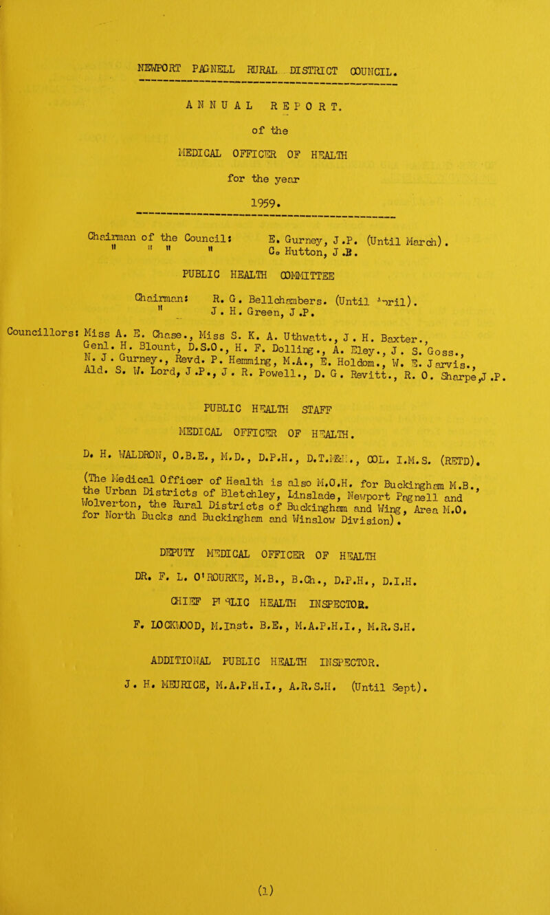 ANNUAL REPORT, of the MEDICAL OFFICER OF HEALTH for the year 1959. Chairman of the Councils E. Gurney, J .P. (Until March) .  n   Co Hutton, J .B. PUBLIC HEALTH COMMITTEE Chairmans ii R. G . Be 11 chambers. (Until Aoril). J . H. Green, J ,P. Councillors: Miss A. E. Chase., Miss S. K. A. Uthwatt., J. H. Baxter. ,Tenr* J?* 3l°untj D.S.O., H. F. Dolling., A. Eley., J. S. Goss., Ai/*qGUunT‘,/eTd^ P*Heinming> M-A*, Holdom., W. E. Jarvis., Aid. S. U. Lord, J.P., J. R. Powell., D. G. Revitt., R. 0. Sharpe J .P PUBLIC HEALTH STAFF MEDICAL OFFICER OF HEALTH. D. H. WALDRON, O.B.E., M.D., D.P.H., D.T.MH;., COL. I.M.S. (RETD). 0ffiGer of Health is also M.O.H, for Buckingham M.B. the Urban Districts of Bletchley, Linslade, Newport PagSll and ^olverton, the Rural Districts of Buckingham and Wing, Area M.O. xor North Bucks and Buckingham and Winslow Division) . DEPUTY MEDICAL OFFICER OF HEALTH DR. F. L. O'ROURKE, M.B., B.Ch., D.P.H., D.I.H. CHIEF PT SLIC HEALTH INSPECTOR. F. LOCKWDOD, M.inst. B.E., M.A.P.H.I., M.R.S.H. ADDITIONAL PUBLIC HEALTH INSPECTOR. J. H. MEURICE, M.A.P.H.I., A.R.S.H. (Until .Sept). (1)