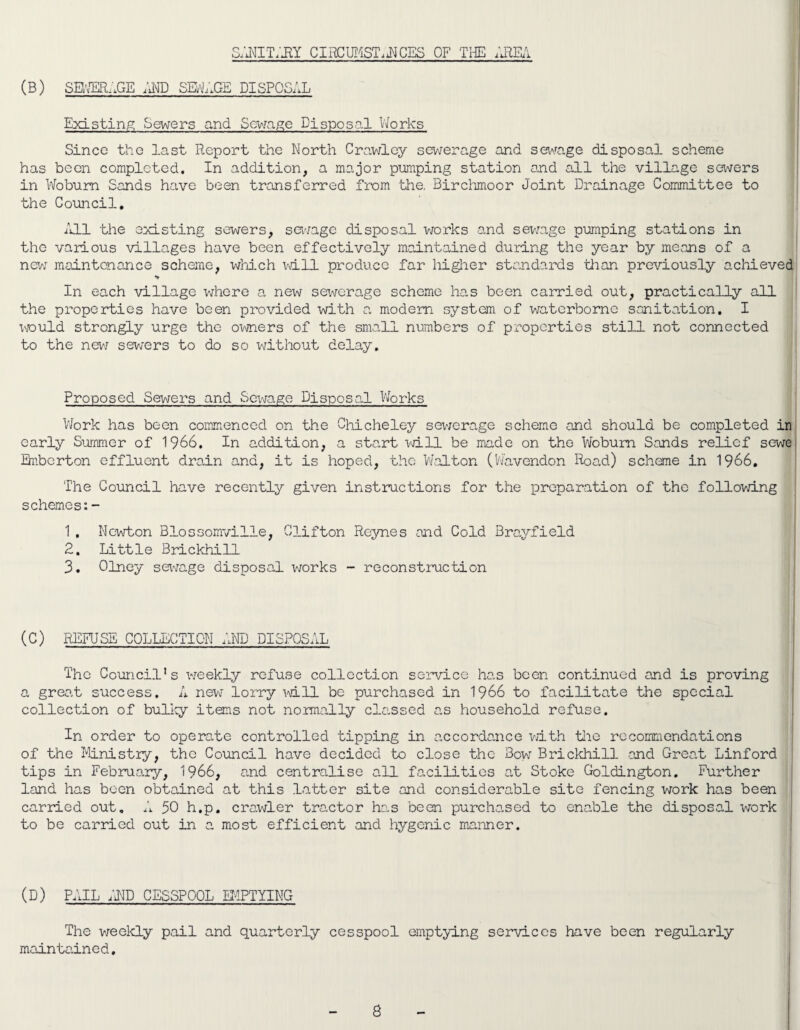 (b) sewerage and sewage disposal Existing Sewers and Sewage Disposal Works Since the last Report the North Crawley sewerage and sewage disposal scheme has been completed. In addition, a major pumping station and all the village sewers in Woburn Sands have been transferred from the. Birchmoor Joint Drainage Committee to the Council. All the existing sewers, sewage disposal works and sewage pumping stations in the various villages have been effectively maintained during the year by means of a new maintenance scheme, which will produce far higher standards than previously achieved > In each village where a new sewerage scheme has been carried out, practically all the properties have been provided with a modem system of waterborne sanitation. I would strongly urge the owners of the small numbers of properties still not connected to the new sewers to do so without delay. Proposed Sewers and Sewage Disposal Works Work has been commenced on the Chicheley sewerage scheme and should be completed in early Summer of 1966. In addition, a start will be made on the Woburn Sands relief sewe Emberton effluent drain and, it is hoped, the Walton (Wavendon Road) scheme in 1966. The Council have recently given instructions for the preparation of the following schemes:- 1. Newton Blossomville, Clifton Reynes and Cold Brayfield 2. Little Brickhill 3. Olney sewage disposal works - reconstruction (C) REFUSE COLLECTION AND DISPOSAL The Council's -weekly refuse collection service has been continued and is proving a grea.t success. A new lorry mil be purchased in 1966 to facilitate the special collection of bulky items not normally classed as household refuse. In order to operate controlled tipping in accordance with the recommendations of the Ministry, the Council have decided to close the Bow Brickhill -and Great Linford tips in February, 1966, and centralise all facilities at Stoke Goldington. Further land has been obtained at this latter site and considerable site fencing work has been carried out. A 30 h.p. crawler tractor has been purchased to enable the disposal work to be carried out in a most efficient and hygenic manner. (D) PAIL AND CESSPOOL EMPTYING The weekly pail and quarterly cesspool emptying services have been regularly maintained.