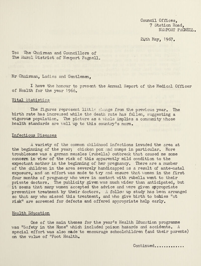 Council Offices, 7 Station Road, NEWPORT PAGNELL. 24th May, 1967. To: The Chairman and Councillors of The Rural District of Newport Pagiell. Mr Chairman, Ladies and Gentlemen, I have the honour to present the Annual Report of the Medical Officer of Health for the year 1966. Vital Statistics The figures represent little change from the previous year. The birth rate has increased while the death rate has fallen, suggesting a vigorous population. The picture as a whole implies a community whose health standards are well up to this country’s norm. Infectious Diseases A variety of the common childhood infections invaded the area at the beginning of the year; chicken pox end mumps in particular. More troublesome was a german measles (rubella) outbreak that caused me some concern in view of the risk of this apparently mild condition to the expectant mother in the beginning of her pregnancy. There are a number of the children in the area severely handicapped as a result of ante-natal exposure, and an effort was made to try and ensure that women in the first four months of pregnancy who wrere in contact with rubella went to their private doctors. The publicity given was much wider than anticipated, but it seems that many women accepted the advice and were given appropriate preventive treatment by their doctors, A follow up study has been arranged so that any who missed this treatment, and who give birth to bahies at risk are screened for defects and offered appropriate help early. Health Education One of the main thanes for the year’s Health Education programme was Safety in the Home which included poison hazards and accidents. A special effort was also made to encourage schoolchildren (and their parents) on the value of Foot Health, Continued