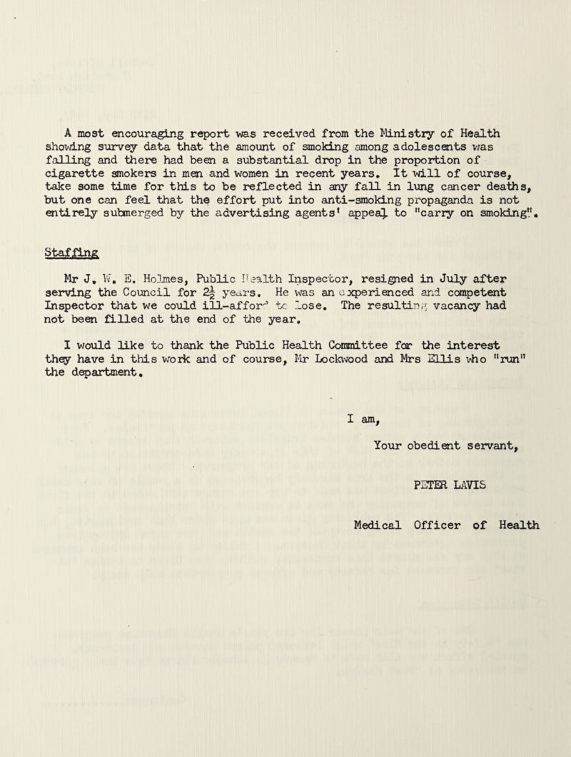 A most encouraging report was received from the Ministry of Health showing survey data that the amount of smoking among adolescents was falling and there had been a substantial drop in the proportion of cigarette smokers in men and women in recent years. It will of course, take some time for this to be reflected in any fall in lung cancer deaths, but one can feel that the effort put into anti-smoking propaganda is not entirely submerged by the advertising agents’ appeal to carry on smoking. StafjiS& Mr J. W. E. Holmes, Public Health Inspector, resigned in July after serving the Council for 2| years. He was an experienced and competent Inspector that we could ill-affor tc lose. The resulting vacancy had not been filled at the end of the year. I would like to thank the Public Health Committee for the interest they have in this wrork and of course, Mr Lockwood and Mrs Ellis mho run the department. I am, Your obedient servant, PETER LAVIS