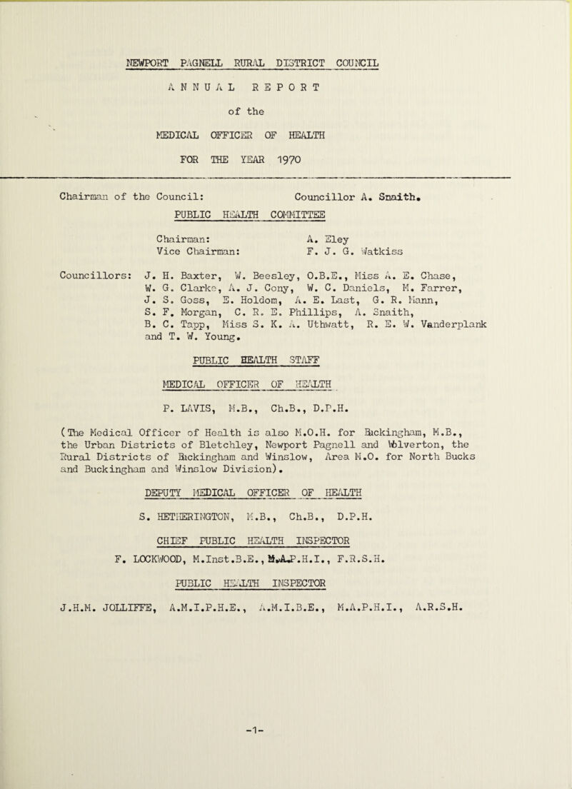 ANNUAL REPORT of the MEDICAL OFFICER OF HEALTH FOR THE YEAR 1970 Chairman of the Council: Councillor A. Snaith, PUBLIC HEALTH COMMITTEE Chairman: A. Eley Vice Chairman: F. J. G. Watkiss Councillors: J. H. Baxter, W. Beesley, O.B.E., Miss A. E. Chase, W. G. Clarke, A. J. Cony, W. C. Daniels, M« Farrer, J. S. Goss, E. Holdom, A. E. Last, G. R. Mann, S. F. Morgan, C. R. E. Phillips, A. Snaith, B. C. Tapp, Miss 3. K. A. Uthwatt, R. E. W. Vanderplank and T. W. Young. PUBLIC HEALTH STAFF MEDICAL OFFICER OF HEALTH P. LAVIS, M.B., Ch.B., D.P.H. (The Medical Officer of Health is also M.O.H. for Bickingham, M.B., the Urban Districts of Bletchley, Newport Pagnell and Vfclverton, the Rural Districts of Bickingham and Winslow, Area M.O. for North Bucks and Buckingham and Winslow Division). DEPUTY MEDICAL OFFICER OF HEALTH S. KETHERINGTON, M.B., Ch.B., D.P.H. CHIEF PUBLIC HEALTH INSPECTOR F. LOCKWOOD, M.Inst.B.E., iUUP.H.I., F.R.S.H. PUBLIC HEALTH INSPECTOR J.H.M. JOLLIFFE, A.M.I.P.H.E., A.M.I.B.E., M.A.P.H.I., A.R.S.H. -1-