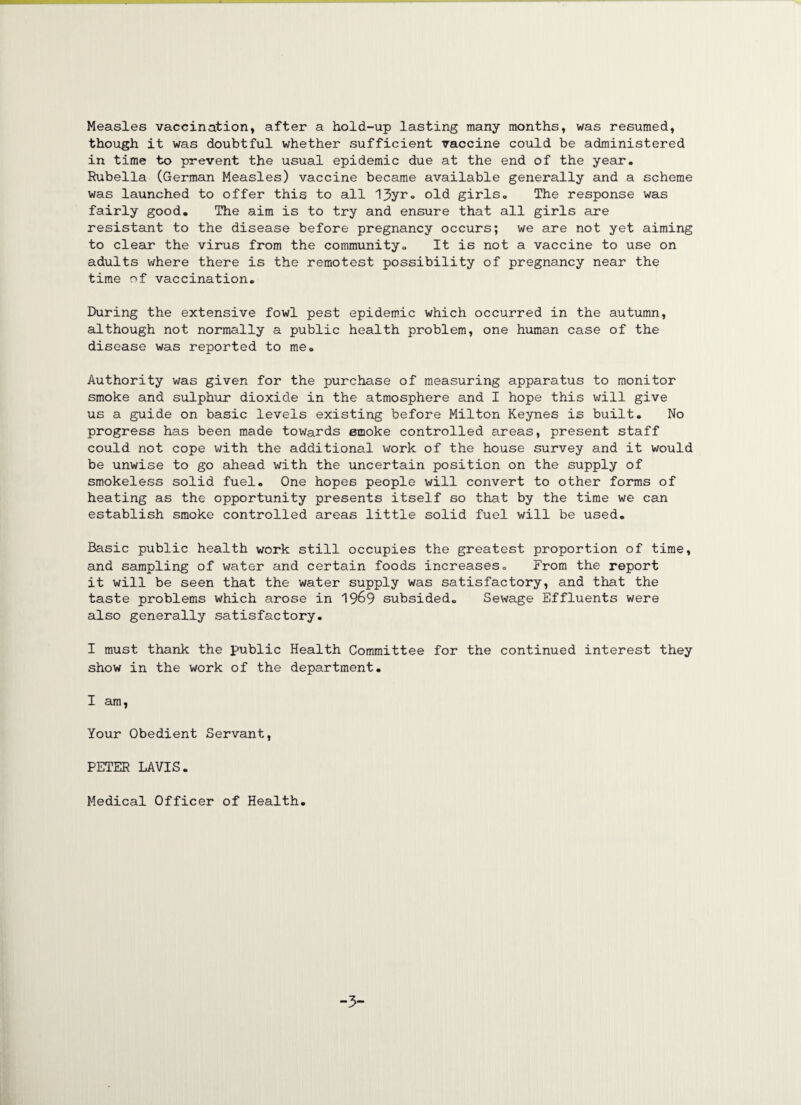 Measles vaccination, after a hold-up lasting many months, was resumed, though it was doubtful whether sufficient vaccine could be administered in time to prevent the usual epidemic due at the end of the year. Rubella (German Measles) vaccine became available generally and a scheme was launched to offer this to all 13yr. old girls. The response was fairly good. The aim is to try and ensure that all girls are resistant to the disease before pregnancy occurs; we are not yet aiming to clear the virus from the community. It is not a vaccine to use on adults where there is the remotest possibility of pregnancy near the time of vaccination. During the extensive fowl pest epidemic which occurred in the autumn, although not normally a public health problem, one human case of the disease was reported to me. Authority was given for the purchase of measuring apparatus to monitor smoke and sulphur dioxide in the atmosphere and I hope this will give us a guide on basic levels existing before Milton Keynes is built. No progress has been made towards smoke controlled areas, present staff could not cope with the additional work of the house survey and it would be unwise to go ahead with the uncertain position on the supply of smokeless solid fuel. One hopes people will convert to other forms of heating as the opportunity presents itself so that by the time we can establish smoke controlled areas little solid fuel will be used. Basic public health work still occupies the greatest proportion of time, and sampling of water and certain foods increases. From the report it will be seen that the water supply was satisfactory, and that the taste problems which arose in 1969 subsided. Sewage Effluents were also generally satisfactory. I must thank the public Health Committee for the continued interest they show in the work of the department. I am, Your Obedient Servant, PETER LAVIS. Medical Officer of Health. -3-