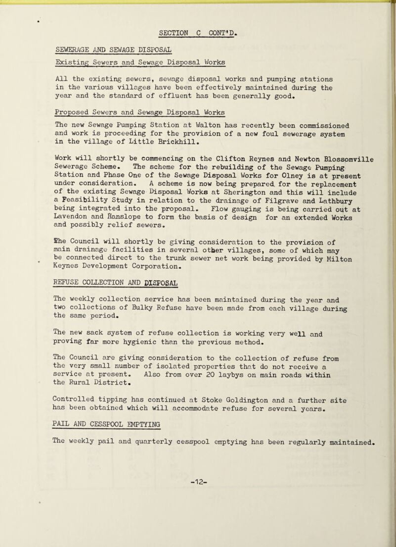 J SEWERAGE AND SEWAGE DISPOSAL Existing Sewers and Sewage Disposal Works All the existing sewers, sewage disposal works and pumping stations in the various villages have been effectively maintained during the year and the standard of effluent has been generally good. Proposed Sewers and Sewage Disposal Works The new Sewage Pumping Station at Walton has recently been commissioned and work is proceeding for the provision of a new foul sewerage system in the village of Little Brickhill. Work will shortly be commencing on the Clifton Reynes and Newton Blossomville Sewerage Scheme. The scheme for the rebuilding of the Sewage Pumping Station and Phase One of the Sewage Disposal Works for Olney is at present under consideration. A scheme is now being prepared, for the replacement of the existing Sewage Disposal Works at Sherington and this will include a Feasibility Study in relation to the drainage of Filgrave and Lathbury being integrated into the proposal. Flow gauging is being carried out at Lavendon and Hanslope to form the basis of design for an extended Works and possibly relief sewers. The Council will shortly be giving consideration to the provision of main drainage facilities in several other villages, some of which may be connected direct to the trunk sewer net work being provided by Milton Keynes Development Corporation. REFUSE COLLECTION AND DISPOSAL The weekly collection service has been maintained during the year and two collections of Bulky Refuse have been made from each village during the same period. The new sack system of refuse collection is working very well and proving far more hygienic than the previous method. The Council are giving consideration to the collection of refuse from the very small number of isolated properties that do not receive a service at present. Also from over 20 laybys on main roads within the Rural District. Controlled tipping has continued at Stoke Goldington and a further site has been obtained which will accommodate refuse for several years. PAIL AND CESSPOOL EMPTYING The weekly pail and quarterly cesspool emptying has been regularly maintained. -12-