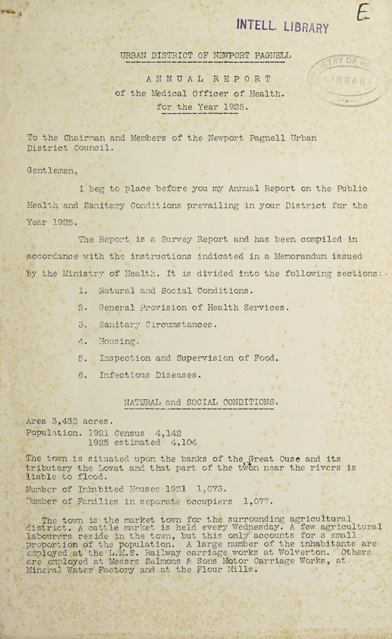 INTELL. LIBRARY URBAN DISTRICT OP NEWPORT PAGNELL ANNUAL REPORT of the Medical Officer of Health, for the Year 1925. -CRY OF To the Chairman and Members of the Newport Pagnell Urban District Council. Gentlemen, I beg to place before you my Annual Report on the Public Health and Sanitary Conditions prevailing in your District for the Year 1925. The Report is a Survey Report and has been compiled in accordance with the instructions indicated in a Memorandum issued by the Ministry of Health. It is divided into the following sections'. • 1. Natural and Social Conditions. 2. General Provision of Health Services. 3. Sanitary Circumstances. 4. Housing. 5. Inspection and Supervision of Pood. 6. Infectious Diseases. NATURAL and SOCIAL CONDITIONS. Area 3,432 acres. Population. 3.921 Census 4,142 1925 estimated 4,104 The town is situated upon the banks of the Great Ouse and its tributary the Lovat and that part of the won near the rivers is liable to flood. Number of Inhabited Houses 1921 1,073. Number of Families in separate occupiers 1,077. The town is the market town for the surrounding agricultural district. A cattle market is held every Wednesday. A few agricultural labourers reside in the town, but this only accounts for a small proportion of the population. A large number of the inhabitants are employed at the L.M.S. Railway carriage works at Wolverton. Others are employed at Messrs Salmons & Sons'Motor Carriage Works, at Mineral Water Factory and at the Flour Mills.