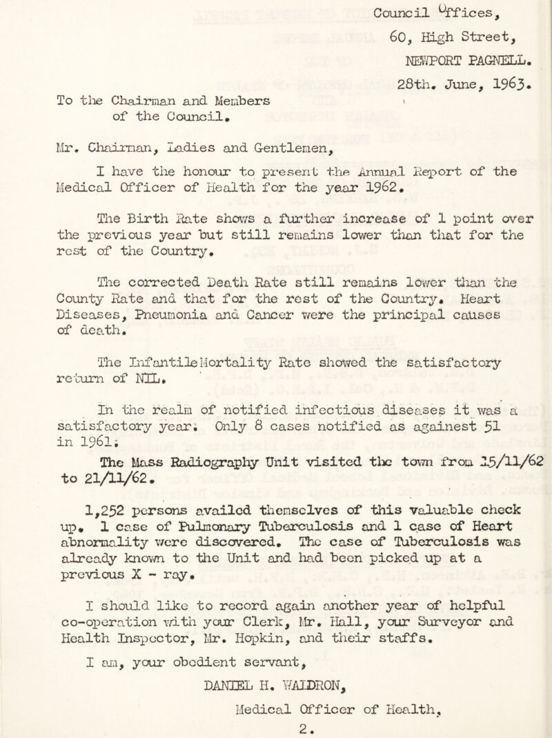 Council Offices, 60, High Street, I®JPORT PAGHELL. 28th, June, 19^3• To tiae Chairman and Members t of the Coimoil, Mr, Cliaiman, Ladies and Gentlemen, I have the honour to present the Annual Leport of the Medical Officer of Health for the year 1962* The Birth Hate sho\^/s a further increase of 1 point over the previous year but still remains lower than that for the rest of the Country* Tlie corrected Death Hate still remains 10\r/er than the County Hate and that for the rest of the Country* Heart Diseases, Pneumonia and Cancer were the principal causes of death* The Infantile Mortality Paite showed the satisfactory return of NIL# » > in the realm of notified infectious,diseases it was a satisfactory year; Only 8 cases notified as againest 51 in 1961; The Mass Radiography Unit visited tlx: town from 1.5/11/62 to 21AV62* 1,252 persons availed themselves of this valuable check ui:)* 1 case of Pulmonary Tuberculosis and 1 case of Heart abnormality v/erc discovered* The case of Tuberculosis was already knov/n to the Unit and had been picked up at a previous X - ray* I should like to record again another year of helpful co-operation mtii ycajr Clerk, Mr* Hall, your Surveyor and Health Inspector, Mr. Hqpkin, and their staffs. I am, your obedient servant, DANIEL H. WALDRON, Medical Officer of Health,