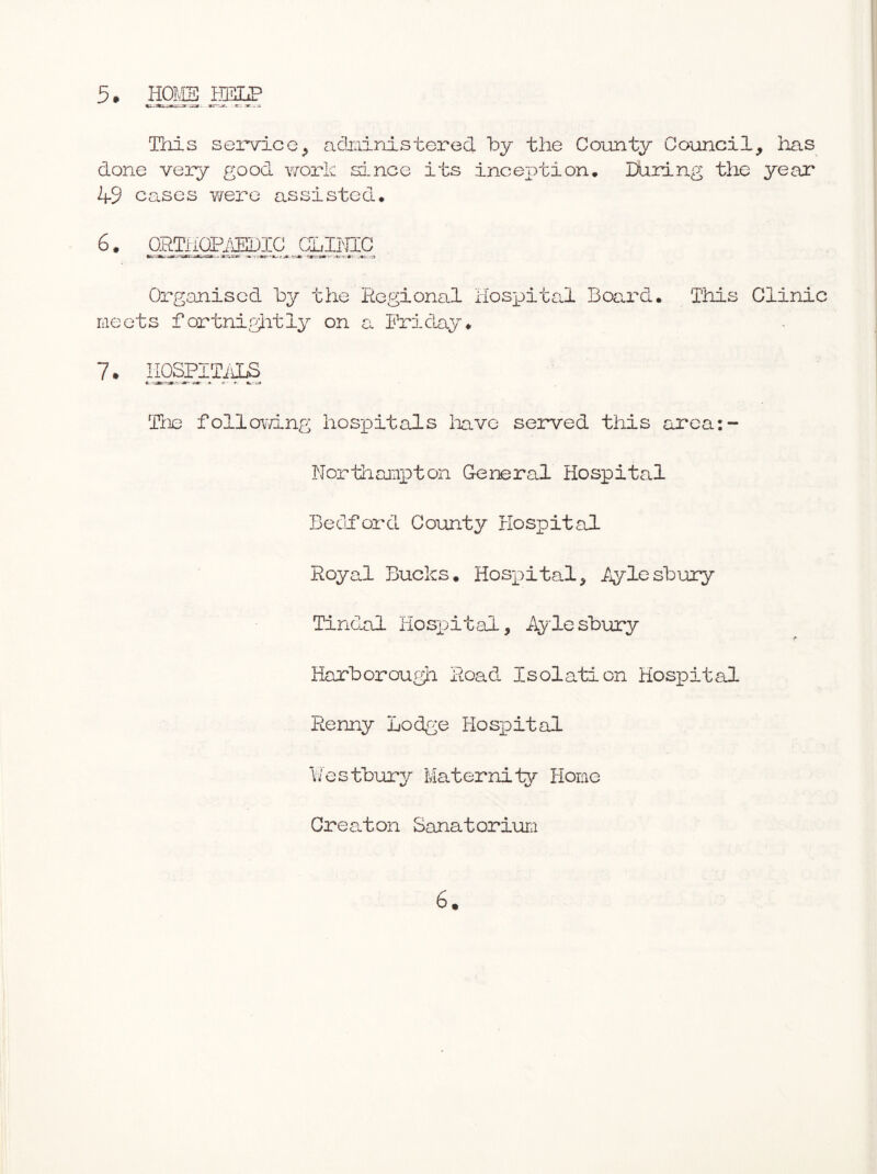 5* HOMS jpgxP This service^ adiainistered by the County Council, iias done vexy good work since its inception. During the year 49 ceases v/ere assisted. 6. gaTiiOPi^IC GLPJIC Organised hy the Hegional Hosixital Bexard. This Clinic meets fortni^Jitly on a. Friday* 7. HOSPITi ^ The follovTing hosxDitals liavc served this area:- Northampton General Hospital Becidord Coiinty Hospital Royal Bucks, Hosx)ital, Toyleshury Tindal Hosxjital, Aylesbury Harborough Road Isolation Hospital Renny Lodge Hosioital \/estbury Maternity Home Great on SanatoriuLi