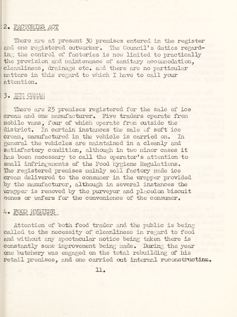 There oj?o at present 30 premises entered in the register I said one registered outvvorker. The Council’s duties regard- . ing the control of factories is now limited to practically : the provision and maintenance of sanit^iry a.cooimnodation^ ! cleanliness, dra.inage etc* and there are no particular i ma.tters in tliis regard to wliich I liave to call your i attention* ; 3. ICE GHSAM Tliero are 25 premises registered for the sale of ice : cream and one manufacturer* Five traders operate from : mobile vans, four of Tdiich operate from outside the ( district* In certain instances the sale of soft ice : cream, manufactured in the vehicle is carried on* In ; general the vehicles are maintained in a cleanly and ■ satisfa.ctoxy condition, altliough in two minor cases it ■ liCtS been necessary to call the operator’s .attention to : srmll infringements of the Food tJygiene Regulations* [ Tile registered premises mainly sell factory made ice : cream delivered to the consumer in the v/raiiper provided : by the manufacturer, although in several instances the Ymrapper is removed by the purveyor and placed on biscuit ' cones or v/afers for the convenience of the consuiTier* A. FO® Attention of both food trader and the public is being : called to the necessity of cleanliness in regard to food and v/ithout any spectacular notice being taken there is constantly some improvement being made* During the year one butchery v/as engaged on the total rebuilding of his retadl premises, and one carried out internal reconstructinn. !!♦