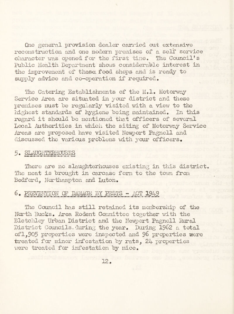 Qnc general provision dealer carried out extensive reconstznction and one modern XDrcmises of a self service character vas opened for the first tine. The Council’s Public Health Deportinent sho\7S considerable interest in the improvement of those: food shops a.nd is ready to supply advice and co~opera.tion if required. The Catering Establishments of the IvUl. Motorv/ay Service irea are situated in your district and tiiese jrenises must be regularly visited v/ith a vicY/ to the iiighest standards of hygiene being maintained. In tliis regard it should be mentioned tliat officers of several Local Authorities in Ydiich the siting of Motorv/ay Service Areas are x^^aoposed ha,ve visited Newport Pagnell and cliscussed the various problems \d.th your officers* 5* slaughterhouses There are no slaughterhouses existing in this district. Eie meat is brought in carcase form to the tovn from Bedford, Northajiipton and Luton, 6. PKEVEITOIPN CF DjUviA&E BY SSSTS ~ ACT 1949 The Council has still retained its mcmbershixi of the North Buchs, /rea Rodent Committee together v/ith the Bletclilcy Urban District and the Ney/port Pagnell Rural District Councils.during the year. During 19^2 a total ofl,905 properties Y/ere insx^ected and ^6 iDroperties were treated for minor infestation by rats, 24 i^roioerties were tareated for infestation by mice.