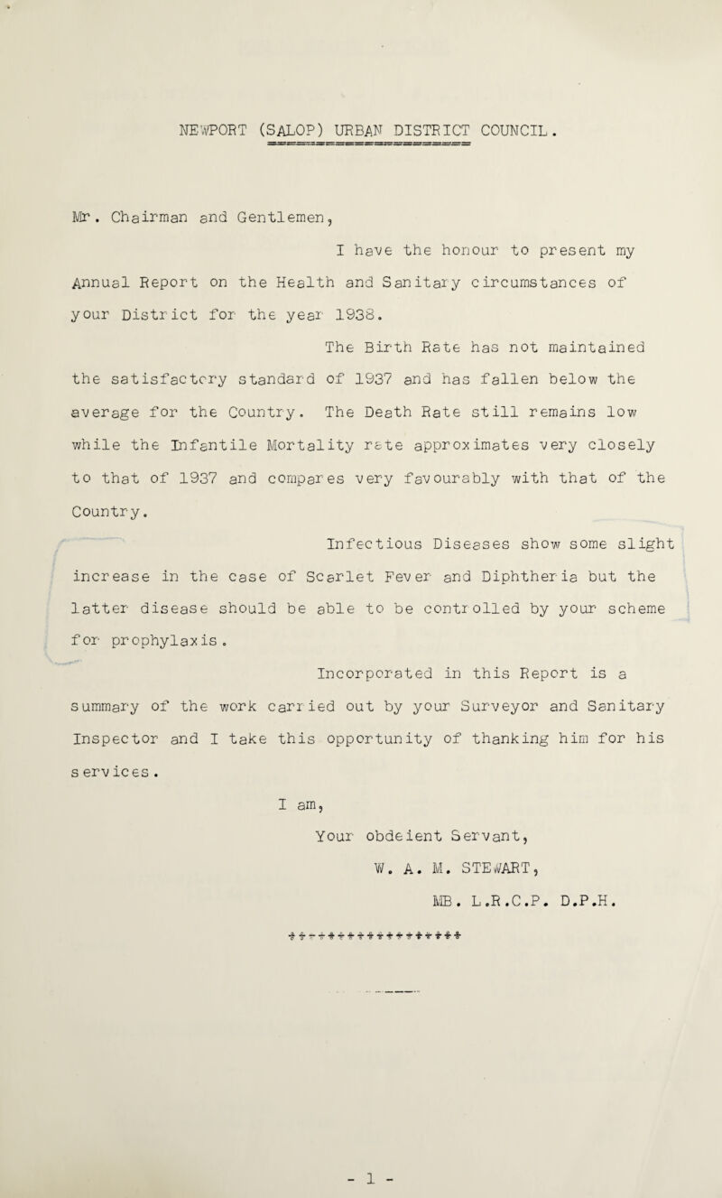 NEWPORT (SALOP) URBAN DISTRICT COUNCIL. Mr. Chairman and Gentlemen, I have the honour to present my Annual Report on the Health and Sanitary circumstances of your District for the year 1938. The Birth Rate has not maintained the satisfactory standard of 1937 and has fallen below the average for the Country. The Death Rate still remains low while the Infantile Mortality rate approximates very closely to that of 1937 and compares very favourably with that of the Country. Infectious Diseases show some slight increase in the case of Scarlet Fever and Diphtheria but the latter disease should be able to be controlled by your scheme for prophylaxis. Incorporated in this Report is a summary of the work carried out by your Surveyor and Sanitary Inspector and I take this opportunity of thanking him for his s ervices . I am, Your obdeient Servant, W, A. M. STEWART, MB. L.R.C.P. D.P.H. 1