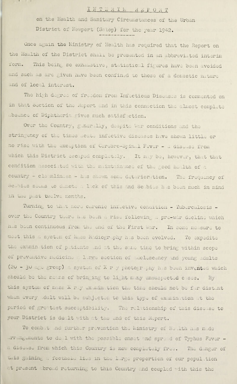 on the Health and Sanitary Circumstances of the Urban District of Newport (3. Lop) for the year 1942. Once again the Ministry of Health has required that the Report on tixO Health oi the District shai_L be presented in an abbreviated interim xoriii. Ihis benq so exhaustive, statistical figures have been avoided ana sucu as arc given nave been confined eo those of a domestic nature -nd oi loc-.il interest. The hiyh dogree of freedom from Infectious Diseases is commented on m that oection of the Report and in this connection the almost complete ebs^nce of Diphtheria rives much satisf ction. Over the Country, g-ner.liy, despite war conditions and the otrin0ency ox ta.— tin——> ^.cutvj lia^cci\/^ dis-usos hive snown littl— or no j. ise i wh tiixu uxcop uion ox Cur u Dr o—opine. 1 S aver — — dis--.se irom which this District escaped completely. It rn-.y be, however, th .t that condition issoci ;tea vich th- m..int:iin. .nce of the _ood he. ilth of a country - ele inliness - has shewn son- det.:rioration. The frequency of 3c-vr)ies So-ns uo d-noT,- . 1 .ck of this and Scabi. s n .s been muen in mind m tue p^.st twelve months xurning to eh .e nor- curonic inioCoiv« conuieion - Tuberculosis - over the- Country tnuru ix .s been a ris- following ... pre-war decline which o- — n continuous iron m— —nu oi on—- Firsu »»ar. In some me .sure to rib-t this . syst-m of la.es Radiography h .s been evolved. To expedite the oxamin. tion of patients .nd at thu same time to bring within scope oi proven oi vc- medicine 1 .rgo section oi idol-scuncy .nd young adults (2u - 30 age group) a system of X r y photography h..s be oil invent-a which should oc the me ns of bringing to li^ht m ,ny unsuspected c :s-s. By this system oi rw.ss X r .y ox .min.tion the time should not be f .r distant when -very .dult will be subj-ctea to this typ- of exam.in...tion -t the period of greatest succeptibiiity. The rel itionship oi this disease to your District is do .It with at tue -nd of this Report. To comb .t aid furth-r prevention th- Ministry of H_ ,1th nes m .do .rr eng ome-nts to de 1 with the possible onset and spre d of Typhus Rev or - c. diso-.s- from which this Country is now completely fr-o. Th- danger of e.iis gaining . footnoie li-s in tne i.rg- proportion of our popul .tion •t pr-sent .brob.d returning to this Country ..nd coupled * ith this the