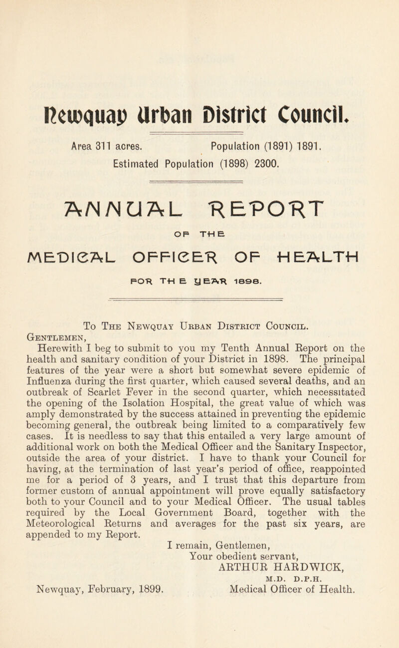 Reioquap Urban District Council. Area 311 acres. Population (1891) 1891. Estimated Population (1898) 2300. ANNUAL •REPO’RT OP TH £ MEDICAL OFFICER OF HEALTH FOR TH E y EAR ISO©. To The Newquay Urban District Council. Gentlemen, Herewith I beg to submit to you my Tenth Annual Report on the health and sanitary condition of your District in 1898. The principal features of the year were a short but somewhat severe epidemic of Influenza during the first quarter, which caused several deaths, and an outbreak of Scarlet Fever in the second quarter, which necessitated the opening of the Isolation Hospital, the great value of which was amply demonstrated by the success attained in preventing the epidemic becoming general, the outbreak being limited to a comparatively few cases. It is needless to say that this entailed a very large amount of additional work on both the Medical Officer and the Sanitary Inspector, outside the area of your district. I have to thank your Council for having, at the termination of last year’s period of office, reappointed me for a period of 3 years, and I trust that this departure from former custom of annual appointment will prove equally satisfactory both to your Council and to your Medical Officer. The usual tables required by the Local Government Board, together with the Meteorological Returns and averages for the past six years, are appended to my Report. I remain, Gentlemen, Your obedient servant, ARTHUR HARDWICK, M. D. D. P. H, Newquay, February, 1899. Medical Officer of Health.