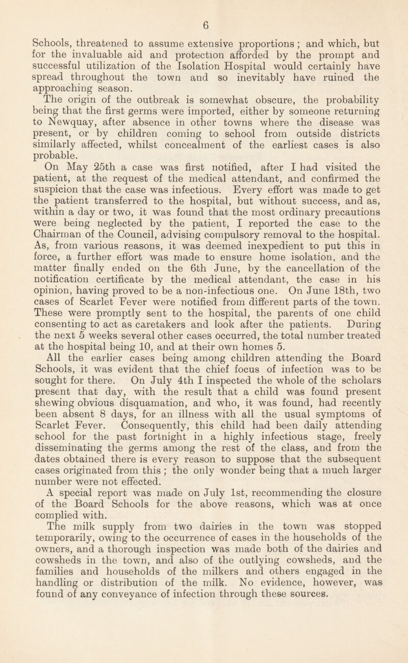 Schools, threatened to assume extensive proportions ; and which, but for the invaluable aid and protection afforded by the prompt and successful utilization of the Isolation Hospital would certainly have spread throughout the town and so inevitably have ruined the approaching season. The origin of the outbreak is somewhat obscure, the probability being that the first germs were imported, either by someone returning to Newquay, after absence in other towns where the disease was present, or by children coming to school from outside districts similarly affected, whilst concealment of the earliest cases is also probable. On May 25th a case was first notified, after I had visited the patient, at the request of the medical attendant, and confirmed the suspicion that the case was infectious. Every effort was made to get the patient transferred to the hospital, but without success, and as, within a day or two, it was found that the most ordinary precautions were being neglected by the patient, I reported the case to the Chairman of the Council, advising compulsory removal to the hospital. As, from various reasons, it was deemed inexpedient to put this in force, a further effort was made to ensure home isolation, and the matter finally ended on the 6th June, by the cancellation of the notification certificate by the medical attendant, the case in his opinion, having proved to be a non-infectious one. On June 18th, two cases of Scarlet Eever were notified from different parts of the town. These were promptly sent to the hospital, the parents of one child consenting to act as caretakers and look after the patients. During the next 5 weeks several other cases occurred, the total number treated at the hospital being 10, and at their own homes 5. All the earlier cases being among children attending the Board Schools, it was evident that the chief focus of infection was to be sought for there. On July 4th I inspected the whole of the scholars present that day, with the result that a child was found present shewing obvious disquamation, and who, it was found, had recently been absent 8 days, for an illness with all the usual symptoms of Scarlet Eever. Consequently, this child had been daily attending school for the past fortnight in a highly infectious stage, freely disseminating the germs among the rest of the class, and from the dates obtained there is every reason to suppose that the subsequent cases originated from this ; the only wonder being that a much larger number were not effected. A special report was made on July 1st, recommending the closure of the Board Schools for the above reasons, which was at once complied with. The milk supply from two dairies in the town was stopped temporarily, owing to the occurrence of cases in the households of the owners, and a thorough inspection was made both of the dairies and cowsheds in the town, and also of the outlying cowsheds, and the families and households of the milkers and others engaged in the handling or distribution of the milk. No evidence, however, was found of any conveyance of infection through these sources.