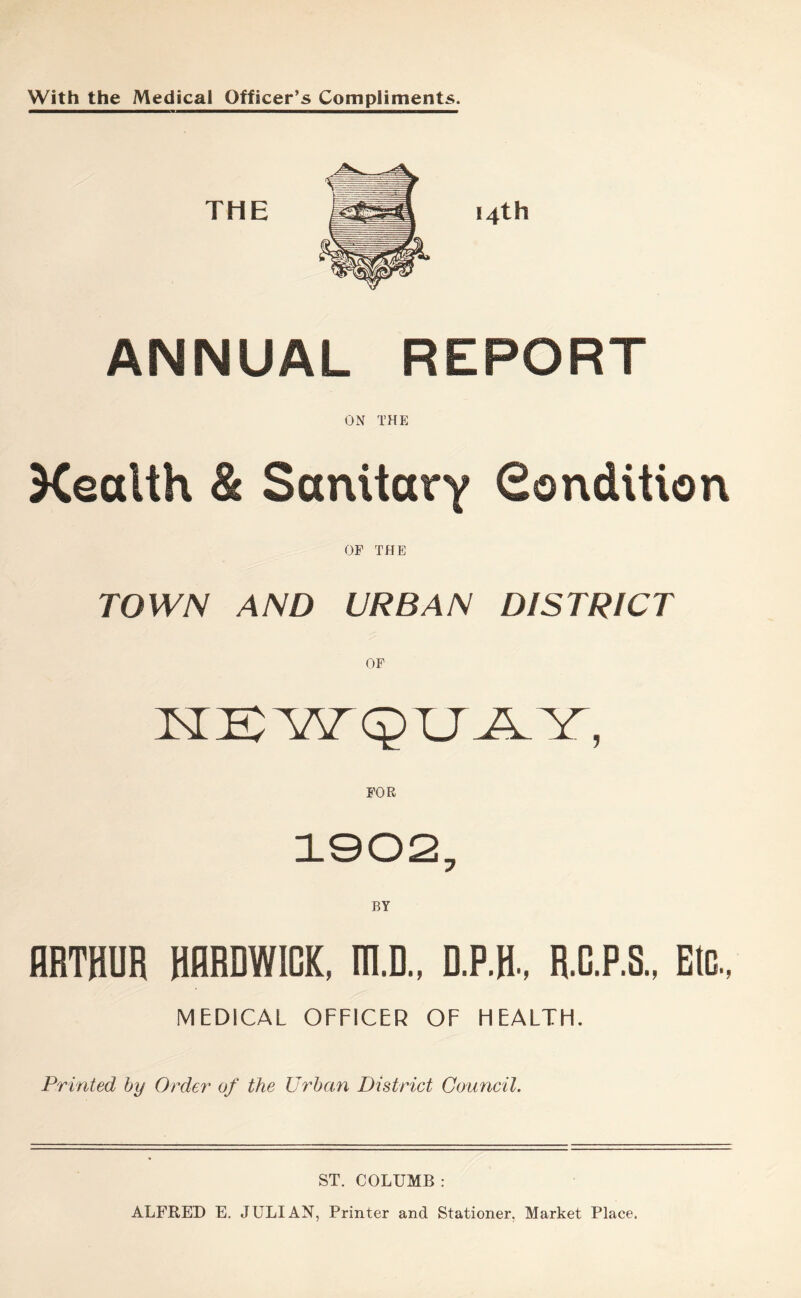 With the Medical Officer’s Compliments. ANNUAL REPORT ON THE Xealth & Sanitary Condition OF THE TOWN AND URBAN DISTRICT ARTHUR HARDWICK, m.D., D.P.H, R.C.P.S., Etc., MEDICAL OFFICER OF FIEALTFL Printed by Order of the Urban District Council. ST. COLUMB : ALFRED E. JULIAN, Printer and Stationer, Market Place.