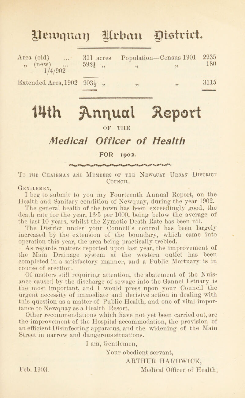 41 cinq nap Urban glistvict. Area (old) ... 311 acres Population—Census 1901 2935 „ (new) ... 592^ „ „ „ 180 1/4/902 Extended Area, 1902 903| „ „ „ 3115 14th ^m\ual Report OF THE Medical Officer of Health FOR 1902. To the Chairman and Members of the Newquay Urban District Council. Gentlemen, I beg to submit to you my Fourteenth Annual Report, on the Health and Sanitary condition of Newquay, during the year 1902. The general health of the town has been exceedingly good, the death rate for the year, 13*5 per 1000, being below the average of the last 10 years, whilst the Zymotic Death Rate has been nil. The District under your Council's control has been largely increased by the extension of the boundary, which came into operation this year, the area being practically trebled. As regards matters reported upon last year, the improvement of the Main Drainage system at the western outlet has been completed in a satisfactory manner, and a Public Mortuary is in course of erection. Of matters still requiring attention, the abatement of the Nuis¬ ance caused by the discharge of sewage into the Gann el Estuary is the most important, and I would press upon your Council the urgent necessity of immediate and decisive action in dealing with this question as a matter of Public Health, and one of vital impor¬ tance to Newquay as a Health Resort. Other recommendations which have not yet been carried out, are the improvement of the Hospital accommodation, the provision of an efficient Disinfecting apparatus, and the widening of the Main Street in narrow and dangerous situations. I am, Gentlemen, Your obedient servant, ARTHUR HARDWICK, Medical Officer of Health, Feb. 1903.