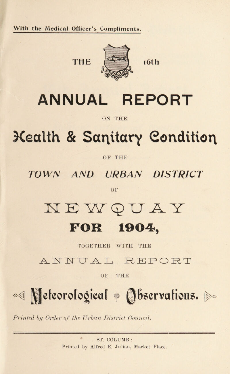 With the Medical Officer’s Compliments. ANNUAL REPORT ON THE Xealth & Sanitary Condition OF THE TOWN AND URBAN DISTRICT N K W QUAY FOR 1004., TOGETHER WITH THE KEKITK E KEF OKT OF THE Printed by Order of the Urban District Council. ST. COLUMB : Printed by Alfred E. Julian, Market Place.