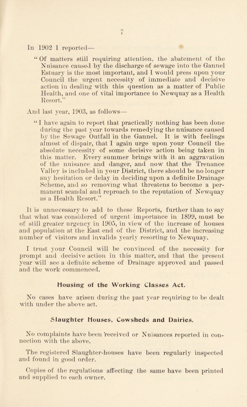 “ Of matters still requiring attention, the abatement of the Nuisance caused by the discharge of sewage into the Gannel Estuary is the most important, and I would press upon your Council the urgent necessity of immediate and decisive action in dealing with this question as a matter of Public Health, and one of vital importance to Newquay as a Health Resort.” And last year, 1903, as follows— “ I have again to report that practically nothing has been done during the past year towards remedying the nuisance caused by the Sewage Outfall in the Gannel. It is with feelings almost of dispair, that I again urge upon your Council the absolute necessity of some decisive action being taken in this matter. Every summer brings with it an aggravation of the nuisance and danger, and now that the Trenance Valley is included in your District, there should be no longer any hesitation or delay in deciding upon a definite Drainage Scheme, and so removing what threatens to become a per¬ manent scandal and reproach to the reputation of Newquay as a Health Resort.” It is unnecessary to add to these Reports, further than to say that what was considered of urgent importance in 1899, must be of still greater urgency in 1905, in view of the increase of houses and population at the East end of the District, and the increasing number of visitors and invalids yearly resorting to Newquay. I trust your Council will be convinced of the necessity for prompt and decisive action in this matter, and that the present year will see a definite scheme of Drainage approved and passed and the wmrk commenced. Housing of the Working Classes Act. No cases have arisen during the past year requiring to be dealt with under the above act. Slaughter Houses, Cowsheds and Dairies. No complaints have been received or Nuisances reported in con¬ nection with the above. The registered Slaughter-houses have been regular^ inspected and found in good order. Copies of the regulations affecting the same have been printed and supplied to each owner.