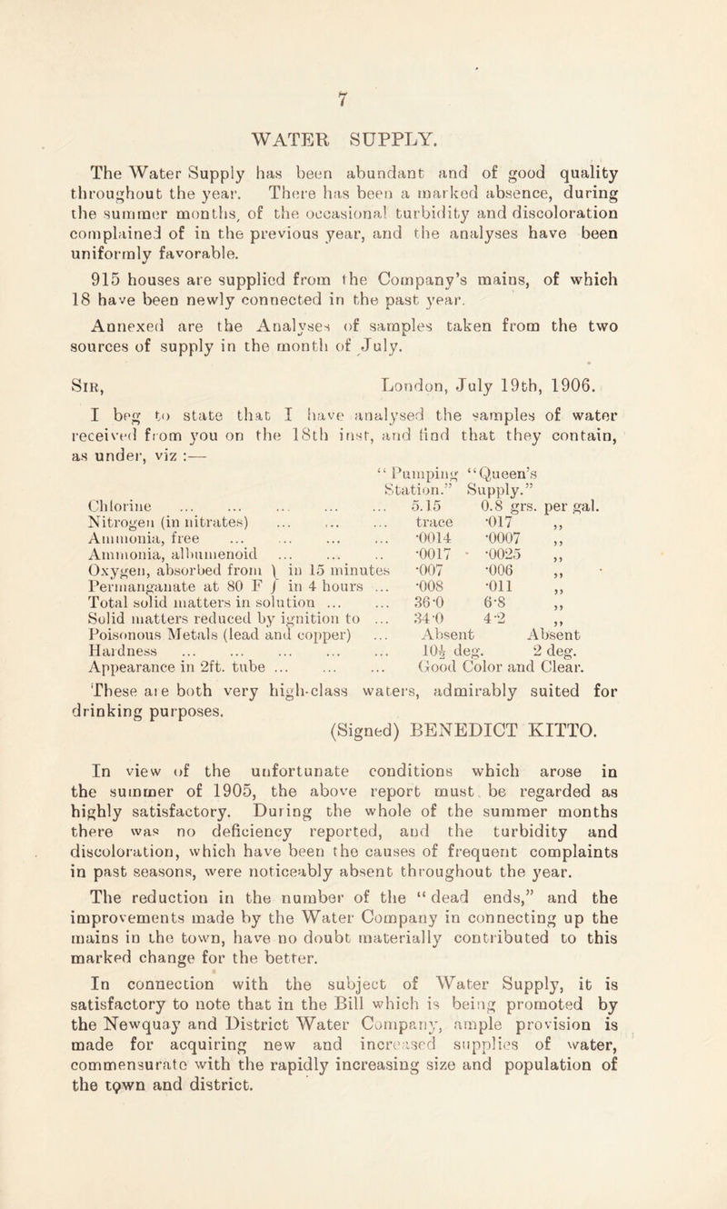 WATER SUPPLY. ' / ! The Water Supply has been abundant and of good quality throughout the yea!1. There has been a marked absence, during the summer months, of the occasional turbidity and discoloration complained of in the previous year, and the analyses have been uniformly favorable. 915 houses are supplied from the Company’s mains, of which 18 have been newly connected in the past year. Annexed are the Analyses of samples taken from the two sources of supply in the month of July. Sir, London, July 19th, 1906. I beg to state that I have analysed the samples of water received from you on the 18th inst, and find that they contain, as under, viz :— “ Pumping “Queen’s Station.” Supply.” Chlorine Nitrogen (in nitrates) Ammonia, free Ammonia, allmmenoid Oxygen, absorbed from ) in 15 minutes Permanganate at 80 F J in 4 hours ... Total solid matters in solution ... Solid matters reduced by ignition to ... Poisonous Metals (lead and copper) Hardness Appearance in ‘2ft. tube ... 5.15 0.8 grs. per gal. trace •017 3 3 •0014 •0007 3 3 •0017 • •0025 3 3 •007 •006 3 3 •008 •oil 3 3 36-0 6-8 3 3 34'0 4-2 3 3 Absent Absent 10^ deg . 2 deg. Good Color and Clear. These aie both very drinking purposes. high-class waters, admirably suited for (Signed) BENEDICT KITTO. In view of the unfortunate conditions which arose in the summer of 1905, the above report must be regarded as highly satisfactory. During the whole of the summer months there was no deficiency reported, and the turbidity and discoloration, which have been the causes of frequent complaints in past seasons, were noticeably absent throughout the year. The reduction in the number of the “ dead ends,” and the improvements made by the Water Company in connecting up the mains in the town, have no doubt materially contributed to this marked change for the better. In connection with the subject of Water Supply, it is satisfactory to note that in the Bill which is being promoted by the Newquay and District Water Company, ample provision is made for acquiring new and increased supplies of water, commensurate with the rapidly increasing size and population of the t<?wn and district.