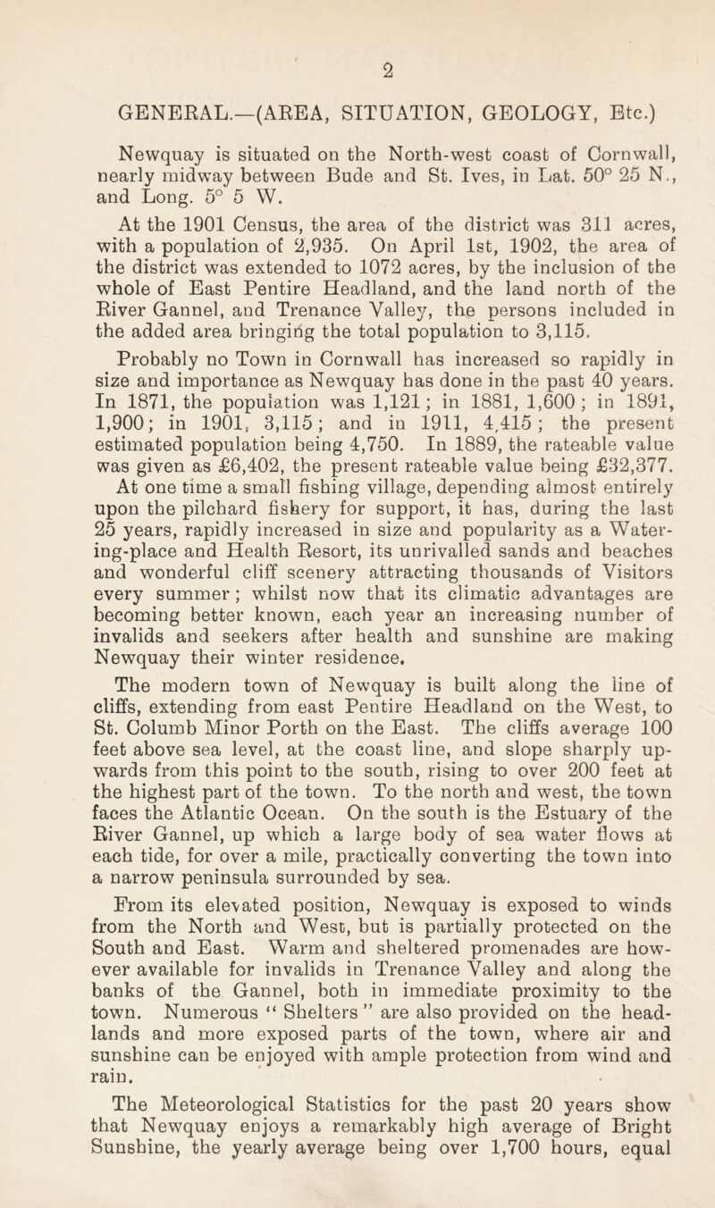 GENERAL.—(AEEA, SITUATION, GEOLOGY, Etc.) Newquay is situated on the North-west coast of Cornwall, nearly midway between Bude and St. Ives, in Lat. 50° 25 N., and Long. 5° 5 W. At the 1901 Census, the area of the district was 311 acres, with a population of 2,935. On April 1st, 1902, the area of the district was extended to 1072 acres, by the inclusion of the whole of East Pentire Headland, and the land north of the River Gannel, and Trenance Valley, the persons included in the added area bringing the total population to 3,115. Probably no Town in Cornwall has increased so rapidly in size and importance as Newquay has done in the past 40 years. In 1871, the population was 1,121; in 1881, 1,600; in 1891, 1,900; in 1901, 3,115; and in 1911, 4,415; the present estimated population being 4,750. In 1889, the rateable value was given as £6,402, the present rateable value being £32,377. At one time a small fishing village, depending almost entirely upon the pilchard fishery for support, it has, during the last 25 years, rapidly increased in size and popularity as a Water¬ ing-place and Health Resort, its unrivalled sands and beaches and wonderful cliff scenery attracting thousands of Visitors every summer ; whilst now that its climatic advantages are becoming better known, each year an increasing number of invalids and seekers after health and sunshine are making Newquay their winter residence. The modern town of Newquay is built along the line of cliffs, extending from east Pentire Headland on the West, to St. Columb Minor Porth on the East. The cliffs average 100 feet above sea level, at the coast line, and slope sharply up¬ wards from this point to the south, rising to over 200 feet at the highest part of the town. To the north and west, the town faces the Atlantic Ocean. On the south is the Estuary of the River Gannel, up which a large body of sea water hows at each tide, for over a mile, practically converting the town into a narrow peninsula surrounded by sea. From its elevated position, Newquay is exposed to winds from the North and West, but is partially protected on the South and East. Warm and sheltered promenades are how¬ ever available for invalids in Trenance Valley and along the banks of the Gannel, both in immediate proximity to the town. Numerous “ Shelters” are also provided on the head¬ lands and more exposed parts of the town, where air and sunshine can be enjoyed with ample protection from wind and rain. The Meteorological Statistics for the past 20 years show that Newquay enjoys a remarkably high average of Bright Sunshine, the yearly average being over 1,700 hours, equal