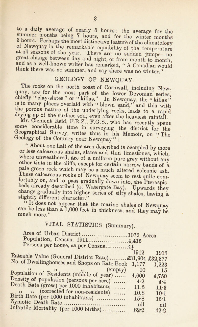 to a daily average of nearly 5 hours; the average for the summer months being 7 hours, and for the winter months d hours. Perhaps the most distinctive feature of the climatology of Newquay is the remarkable equability of the temperature at all seasons of the year. There are no sudden jumps—no great change between day and night, or from month to month and as a well-known writer has remarked, “ A Canadian would think there was no summer, and say there was no winter.” GEOLOGY OP NEWQUAY. The rocks on the north coast of Cornwall, including New- ^iUa^a are, ^0r mos^ Part of the lower Devonian series, chiefly “ clay-slates ” or “ killas.” In Newquay, the “ killas ” is in many places overlaid with “ blown sand,” and this with t e porous nature of the underlying rocks, leads to a rapid Sl^r^ace s°h, even after the heaviest rainfall. Mr. Clement Reid, F.R.Z., F.G.S., who has recently spent some considerable time in surveying the district for the Geographical Survey, writes thus in his Memoir, on “The Geology of the Country near Newquay” : About one half of the area described is occupied by more or less calcareous shales, slates and thin limestones, which, where unweathered, are of a uniform pure grey without any other tints in the cliffs, except for certain narrow bands of a pale green rock which may be a much altered volcanic ash. I hese calcareous rocks of Newquay seem to rest quite com¬ fortably on, and to pass gradually down into, the Pteraspis- beds already described (at Watergate Bay). Upwards they r Sr.^ually into higher series of silty shales, having a slightly different character.” “ It does not appear that the marine shales of Newquay can be less than a 1,000 feet in thickness, and they may be much more.” J VITAL STATISTICS (Summary). Area of Urban District. 1072 Acres Population, Census, 1911.'‘‘'‘.4,415 Persons per house, as per Census.4J Rateable Value (General District Rate).£31,yu4 No. of Dwellinghouses and Shops on Rate Book 1,177 -n i ”• „ ^ »» >> (empty) 10 Population of Residents (middle of year). 4,600 Density of population (persons per acre) . *4*2 Death Rate (gross) per 1000 inhabitants . 11.5 )> ,, (corrected for non-residents) . 10.8 Birth Rate (per 1000 inhabitants) . 15-8 Zymotic Death Rate.nil Infantile Mortality (per 1000 births).. 82*2 .4,415 ■H 1912 1913 £31,904 £32,377 : 1,177 1,223 10 15 4,600 4,750 4*2 4*4 11.5 11-3 10.8 101 15-8 151 nil nil 82-2 42-2