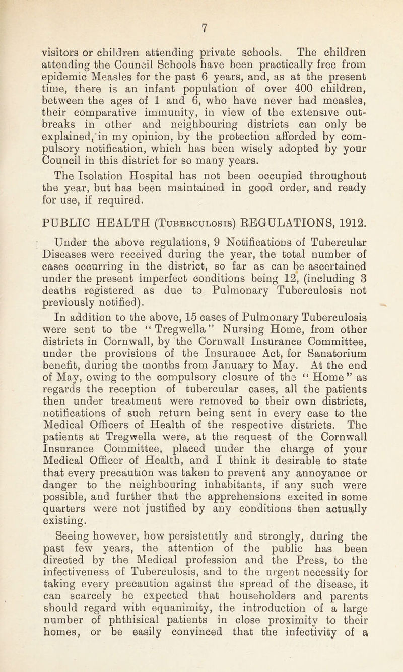 visitors or children attending private schools. The children attending the Council Schools have been practically free from epidemic Measles for the past 6 years, and, as at the present time, there is an infant population of over 400 children, between the ages of 1 and 6, who have never had measles, their comparative immunity, in view of the extensive out¬ breaks in other and neighbouring districts can only be explained, in my opinion, by the protection afforded by com¬ pulsory notification, which has been wisely adopted by your Council in this district for so many years. The Isolation Hospital has not been occupied throughout the year, but has been maintained in good order, and ready for use, if required. PUBLIC HEALTH (Tuberculosis) REGULATIONS, 1912. Under the above regulations, 9 Notifications of Tubercular Diseases were received during the year, the total number of cases occurring in the district, so far as can be ascertained under the present imperfect conditions being 12, (including 3 deaths registered as due to Pulmonary Tuberculosis not previously notified). In addition to the above, 15 cases of Pulmonary Tuberculosis were sent to the “Tregwella” Nursing Home, from other districts in Cornwall, by the Cornwall Insurance Committee, under the provisions of the Insurance Act, for Sanatorium benefit, during the months from January to May. At the end of May, owing to the compulsory closure of the “ Home” as regards the reception of tubercular cases, all the patients then under treatment were removed to their own districts, notifications of such return being sent in every case to the Medical Officers of Health of the respective districts. The patients at Tregwella were, at the request of the Cornwall Insurance Committee, placed under the charge of your Medical Officer of Health, and I think it desirable to state that every precaution was taken to prevent any annoyance or danger to the neighbouring inhabitants, if any such were possible, and further that the apprehensions excited in some quarters were not justified by any conditions then actually existing. Seeing however, how persistently and strongly, during the past few years, the attention of the public has been directed by the Medical profession and the Press, to the infectiveness of Tuberculosis, and to the urgent necessity for taking every precaution against the spread of the disease, it can scarcely be expected that householders and parents should regard with equanimity, the introduction of a large number of phthisical patients in close proximity to their homes, or be easily convinced that the infectivity of a