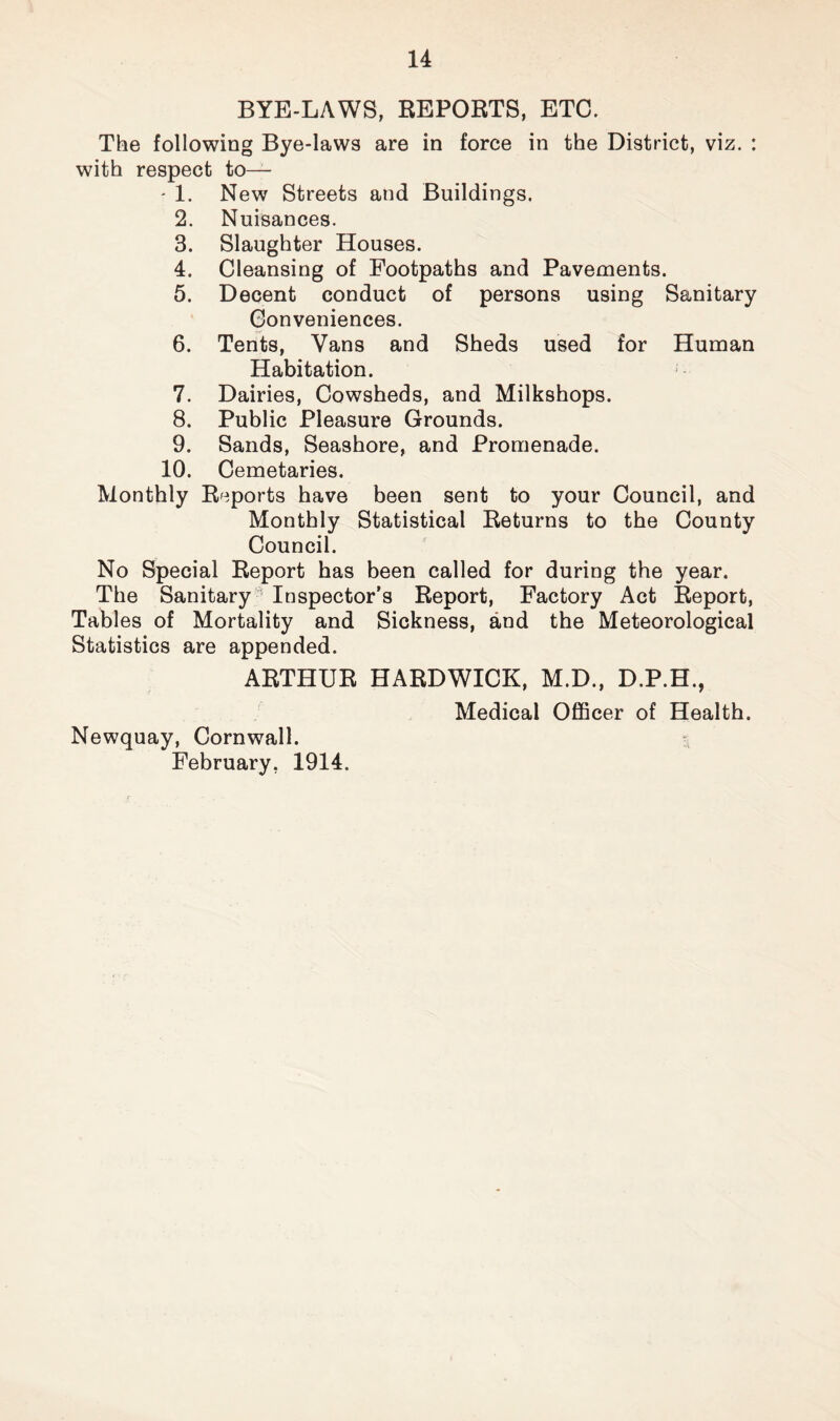 BYE-LAWS, REPORTS, ETC. The following Bye-laws are in force in the District, viz. : with respect to— - 1. New Streets and Buildings. 2. Nuisances. 3. Slaughter Houses. 4. Cleansing of Footpaths and Pavements. 5. Decent conduct of persons using Sanitary Conveniences. 6. Tents, Vans and Sheds used for Human Habitation. 7. Dairies, Cowsheds, and Milkshops. 8. Public Pleasure Grounds. 9. Sands, Seashore, and Promenade. 10. Cemetaries. Monthly Reports have been sent to your Council, and Monthly Statistical Returns to the County Council. No Special Report has been called for during the year. The Sanitary Inspector’s Report, Factory Act Report, Tables of Mortality and Sickness, and the Meteorological Statistics are appended. ARTHUR HARDWICK, M.D., D.P.H., Medical Officer of Health. Newquay, Cornwall. February, 1914.