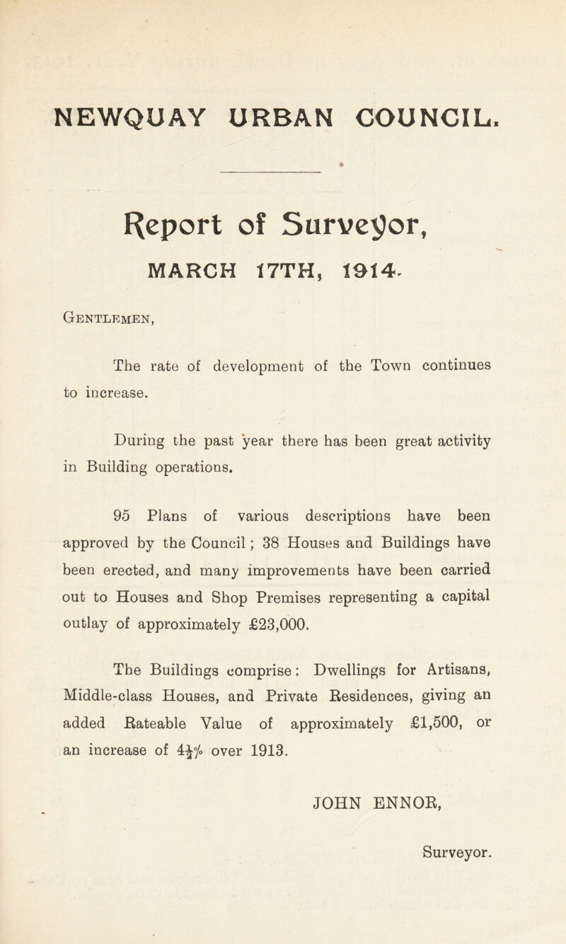 NEWQUAY URBAN COUNCIL, Report of Surveyor, MARCH 17TH, 1914- Gentlemen, The rate of development of the Town continues to increase. During the past year there has been great activity in Building operations. 95 Plans of various descriptions have been approved by the Council; 38 Houses and Buildings have been erected, and many improvements have been carried out to Houses and Shop Premises representing a capital outlay of approximately £23,000. The Buildings comprise: Dwellings for Artisans, Middle-class Houses, and Private Residences, giving an added Rateable Value of approximately £1,500, or an increase of 4|°/o over 1913. JOHN ENNOR, Surveyor.