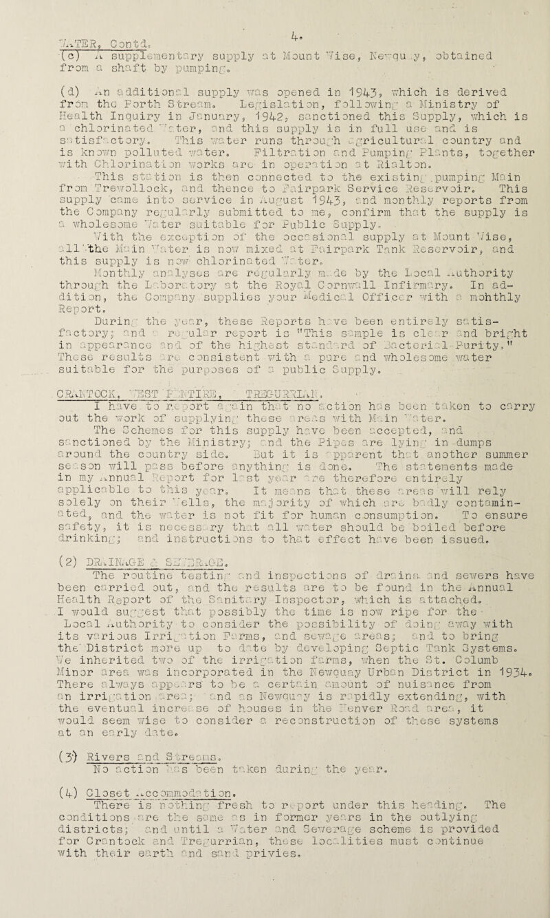 7ATER, Contd. (c) A supplementary supply at Mount Vise, Nevqu.y, obtained from a shaft by pumping. (a) An additional supply was opened in 1943? which is derived from the Forth Stream. Legislation, following a Ministry of Health Inquiry in January, 1942, sanctioned this Supply, which is a chlorinated rater, and this supply is in full use and is satisfactory. This water runs through agricultural country and is known polluted water. Filtration and Pumping Plants, together with Chlorination works are in operation at Rialton. tu ti on s then connected to the existing .pumping Main and thence to Fairpark Service Reservoir; This service in August 1943? and monthly reports from This from .Trewollock, supply came into the Company regularly submitted to me, confirm that the supply a wholesome Hater suitable for Public Supply. Vith the exception of the occasional supply at Mount Vise vr. .ter all'.'the Main this supply is now Monthly analy; through the is now mixed chlorinated are regularly it Fairpark Tank Reservoir 9 nd le¬ nd, de by the Local authority dition, the Laboratory at the Roy; Company supplies your il Cornwall Infirmary, Ae di co. 1 Officer wi th In ad- mohthly Report. During the year, these Reports have been entirely satis¬ factory; and ■ regular report is This sample Is clear and bright in appearance and of the highest standard of Bacterial Purity,” These results are consistent with a pure and wholesome water suitable for the purposes of a public Supply. C RAN TOOK, VEST PRNTIRB, ' TRDGURRIRL, I have to r.c port again that no action has been 'taken to carry out the work of supplying these areas with Main 1 'ater. The Schemes for this supply have been accepted, and sanctioned by the Ministry; and the Pipes are lying in dumps Ground the country side. But it is apparent that another summer season will pass before anything is done. The statements made in my annual Report for last year are therefore entirely applicable to this year. It means that these areas will rely solely on their ’.'ells, the majority of which are badly contamin- ated? md the water is not fit for human consumption. To ensure safety, it is necessary that all water should be boiled before drinking; and instructions to that effect have been issued. (2) DRAINAGE c: S.B .'DRAMA The routine testing and inspections of drains, and sewers have been carried out, and the results are to be found in the Annual Health Report of the Sanitary Inspector, which is attached. I would suggest that possibly the time is now ripe for the - Local Authority-to consider the possibility of doing away with its various Irrigation Farms, and sewage areas; and to bring the'District more up to date by developing Septic Tank Systems. Ve inherited two of the irrigation farms, when the St. Golumb Minor area was incorporated in the Newquay Urban District in 1934° There always appears' to be a certain amount of nuisance from an irrigation.area;- and as Newquay is rapidly extending, with the eventual increase of houses in the Fenver Road area, it would seem wise to consider a reconstruction of these systems at an early date. (3’) Rivers and Streans. No action has been taken during the year. (4) Closet_j.me ommoda ti on. There is nothing fresh to report under this heading. The conditions are the same as in former years in the outlying districts; and until a Voter and Sewerage scheme is provided for Crantock and Tregurrian, these localities must continue with their earth and sand privies.