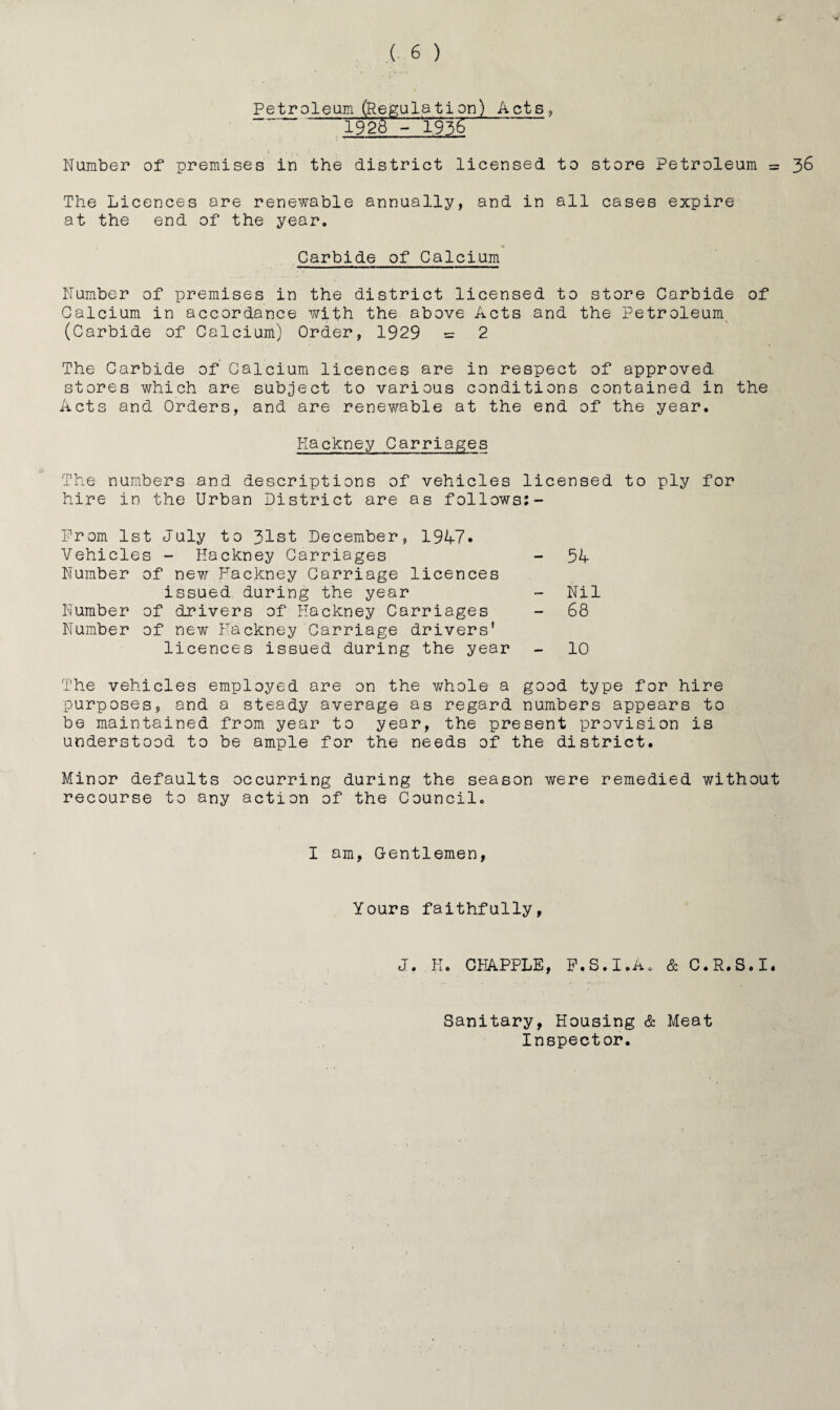 Petr oleum (Regulation) Acts , 192o- 1936 Number of premises in the district licensed to store Petroleum = 36 The Licences are renewable annually, and in all cases expire at the end of the year. Carbide of Calcium Number of premises in the district licensed to store Carbide of Calcium in accordance with the above Acts and the Petroleum (Carbide of Calcium) Order, 1929 = 2 The Carbide of Calcium licences are in respect of approved stores which are subject to various conditions contained in the Acts and Orders, and are renewable at the end of the year. Hackney Carriages The numbers and descriptions of vehicles licensed to ply for hire in the Urban District are as follows:- Prom 1st July to 31st December, 1947. Vehicles - Hackney Carriages - 54 Number of new Hackney Carriage licences issued during the year - Nil Number of drivers of Hackney Carriages - 68 Number of new Hackney Carriage drivers' licences issued during the year - 10 The vehicles employed are on the whole a good type for hire purposes, and a steady average as regard numbers appears to be maintained from year to year, the present provision is understood to be ample for the needs of the district. Minor defaults occurring during the season were remedied without recourse to any action of the Council. I am, Gentlemen, Yours faithfully, J. K. CHAPPLE, F.S.I.A. & C.R.S.I. Sanitary, Housing & Meat Inspector.