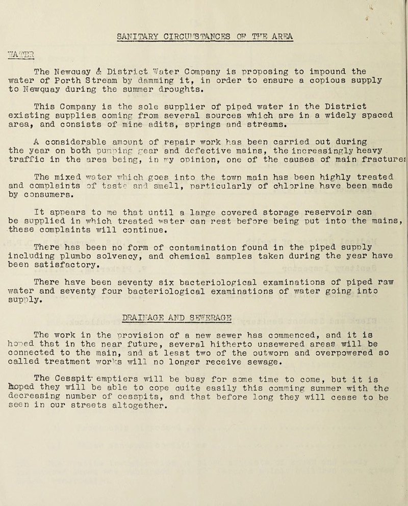 SANITARY CIRCUMSTANCES 0^ TFE AREA The Newquay & District Water Company is proposing to impound the water of Porth Stream by damming it, in order to ensure a copious supply to Newquay during the summer droughts. This Company is the sole supplier of piped water in the District existing supplies coming from several sources which are in a widely spaced area, and consists of mine adits, springs and streams. A considerable amount of repair work has been carried out during the year on both pumping gear and defective mains, the increasingly heavy traffic in the area being, in my opinion, one of the causes of main fracture* The mixed water which goes into the town main has been highly treated and complaints of taste and smell, particularly of chlorine have been made by consumers. It appears to me that until a large covered storage reservoir can be supplied in which treated water can rest before being put into the mains, these complaints will continue. There has been no form of contamination found in the piped supply including plumbo solvency, and chemical samples taken during the year have been satisfactory. There have been seventy six bacteriological examinations of piped raw water and seventy four bacteriological examinations of water going into supply. DRAINAGE AND SEWERAGE The work in the provision of a new sewer has commenced, and it is homed that in the near future, several hitherto unsewered areas will be connected to the main, and at least two of the outworn and overpowered so called treatment works will no longer receive sewage. The Cesspit’ emptiers will be busy for some time to come, but it is hoped they will be able to cope quite easily this camming summer with the decreasing number of cesspits, and that before long they will cease to be seen in our streets altogether.