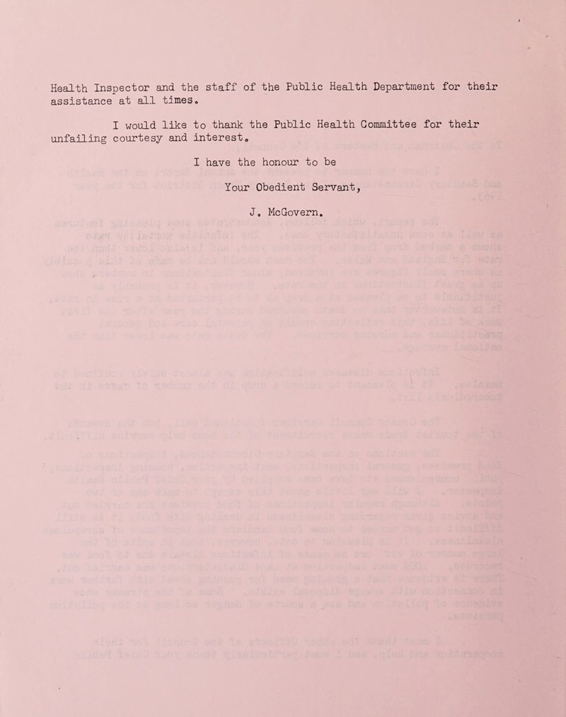 Health Inspector and the staff of the Public Health Department for their assistance at all times® I would like to thank the Public Health Committee for their unfailing courtesy and interest® I have the honour to be Your Obedient Servant, J0 McGovern.