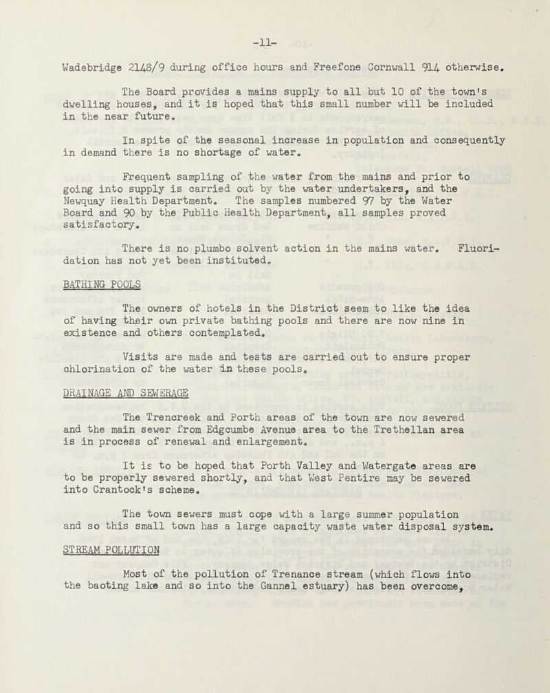 —’ll— Wadebridge 214B/9 during office hours and Freefone Cornwall 914 otherwise. The Board provides a mains supply to all but 10 of the town's dwelling houses, and it is hoped that this small number will be included in the near future. In spite of the seasonal increase in population and consequently in demand there is no shortage of water. Frequent sampling of the water from the mains and prior to going into supply is carried out by the water undertakers, and the Newquay Health Department. The samples numbered 97 by the Water Board and 90 by the Public Health Department, all samples proved satisfactory. There is no plumbo solvent action in the mains water. Fluori¬ dation has not yet been instituted. BATHING POOLS The owners of hotels in the District seem to like the idea of having their own private bathing pools and there are now nine in existence and others contemplated. Visits are made and tests are carried out to ensure proper chlorination of the water In these pools. DRAINAGE AND SEWERAGE The Trencreek and Forth areas of the town are now sewered and the main sewer from Edgcumbe Avenue area to the Trethellan area is in process of renewal and enlargement. It is to be hoped that Porth Valley and Watergate areas are to be properly sewered shortly, and that West Pentire may be sewered into Crantock*s scheme. The town sewers must cope with a large summer population and so this small town has a large capacity waste water disposal system. STREAM POLLUTION Most of the pollution of Trenance stream (which flows into the baoting lake and so into the Gannel estuary) has been overcome.