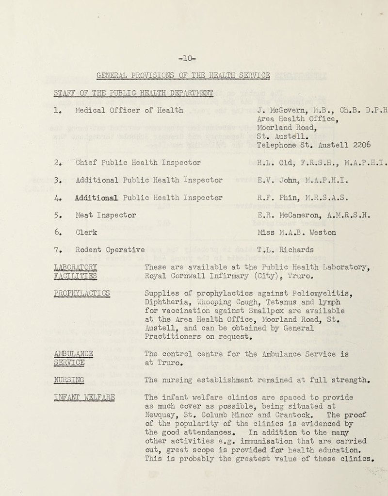 -10- GEHERAL PROVISIONS OF THE HE.4LTH SERVICE STilEF OF THE PUBLIC HEALTH DERjIRTI^IENT 1« Medical Officer of Health 2, Chief Public Health Inspector 3. Additional Public Health Inspector J. McGovern, M.B., Ch.B. D.P.H Area Health Office, Moorland Road, St, Austell, Telephone St, Austell 2206 H.L. Old, F.R.S.H., M.A.P.H.I. E.V. John, M.A.P.H.I. 4# Additional Public Health Inspector 5. Meat Inspector 6, Clerk R.F. Phin, M.R.S.A.S. E.R. McCameron, A.M.R.S.H. Miss M.A.B, Weston 7. Rodent Operative T.L. Richards LABORATORY These are available at the Public Health Laboratory, FACILITIES Royal Cornwall Infirmary (City), Truro, PROPHYLxlCTICS AI'EULANCE SERVICE Supplies of prophylactics against Poliomyelitis, Diphtheria, Lhooping Cough, Tetanus and lymph for vaccination against Smallpox are available at the Area Health Office, Moorland Road, St. Austell, and can be obtained by CTeneral Practitioners on request. The control centre for the Ambulance Service is at Truro. NURSING The nursing establishment remained at full strength. INFilNT WELFAilE The infant welfare clinics are spaced to provide as much cover as possible, being situated at Newquay, St, Columb Minor and Grantock. The proof of the popularity of the clinics is evidenced by the good attendances. In addition to the many other activities e.g, immunisation that are carried out, great scope is provided for health education. This is probably the greatest value of these clinics.