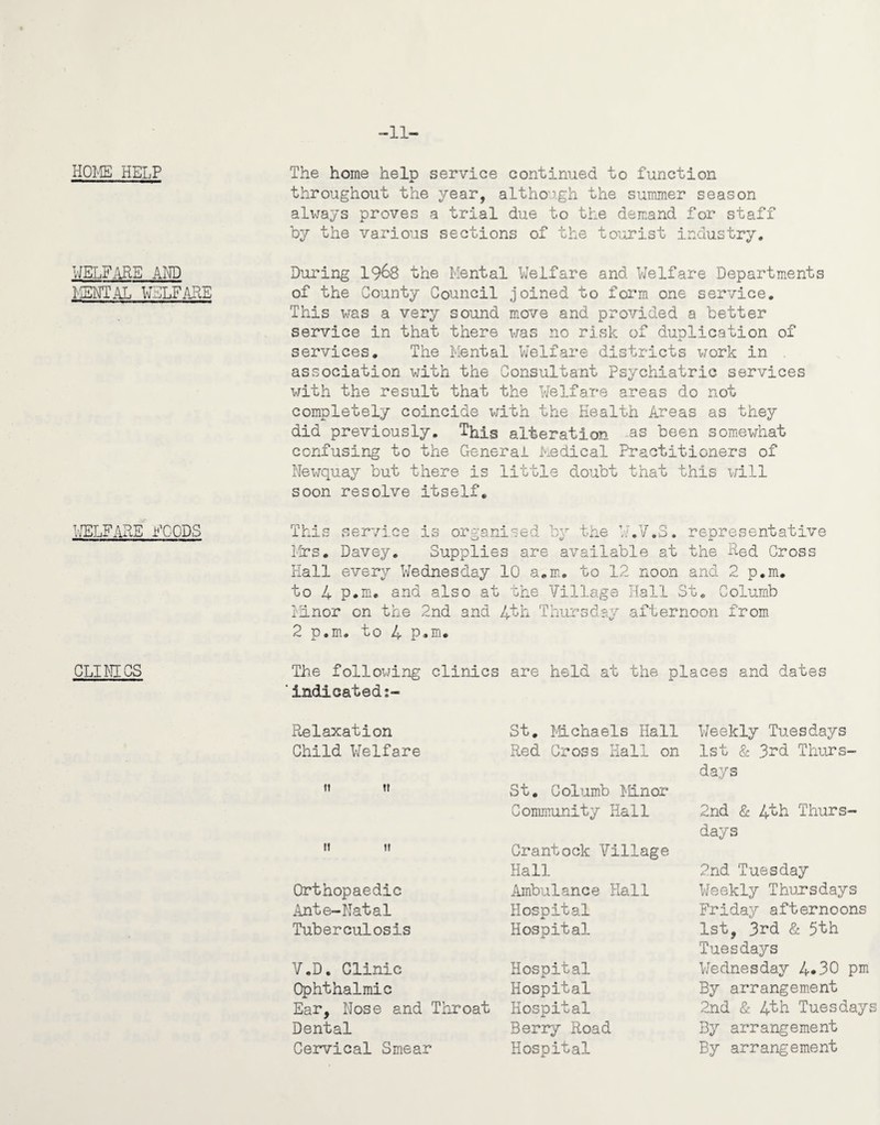 -11- HOlvffi HELP WELFARE AND ISNTAL WELFARE WELFARSF^DS CLIWICS The home help service continued to function throughout the year, although the summer season always proves a trial due to the demand for staff by the various sections of the tourist industry. During I968 the Mental Welfare and Welfare Departments of the County Council joined to form one service. This was a very sound m^ove and provided a better service in that there was no risk of duplication of services. The Mental V/elfare districts work in , association with the Consultant Psychiatric services with the result that the Welfare areas do not completely coincide with the Health Areas as they did previously. This alteration as been somewhat confusing to the General Medical Practitioners of Newquay but there is little doubt that this will soon resolve itself. This service is organised by the W.V.S. representative ioTS, Davey. Supplies are available at the Red Cross Hall every Wednesday 10 a.m^. to 12 noon and 2 p.m, to 4 p.M. and also at the Village Hall St, Columb Minor on the 2nd and 4'th Thursday afternoon from 2 p.m. to 4 p*m. The following clinics are held at the places and dates ■indicated Relaxation Child Welfare ft II II I! Orthopaedic Ante-Natal Tuberculosis V.D. Clinic Ophthalmic Ear, Nose and Tliroat Dental Cervical Smear St. l^hLchaels Hall Red Cross Hall on St. Columb Minor Community Hall Crantock Village Hall Ambulance Hall Hospital Hospital Hospital Hospital Hospital Berry Road Hospital l/eekly Tuesdays 1st & 3^d Thurs¬ days 2nd & 4th Thurs¬ days 2nd Tuesday Weekly Thursdays Frida}? afternoons 1st, 3rd & 5th Tuesdays Wednesday 4*30 pm By arrangem.ent 2nd & 4th Tuesdays By arrangement By arrangement